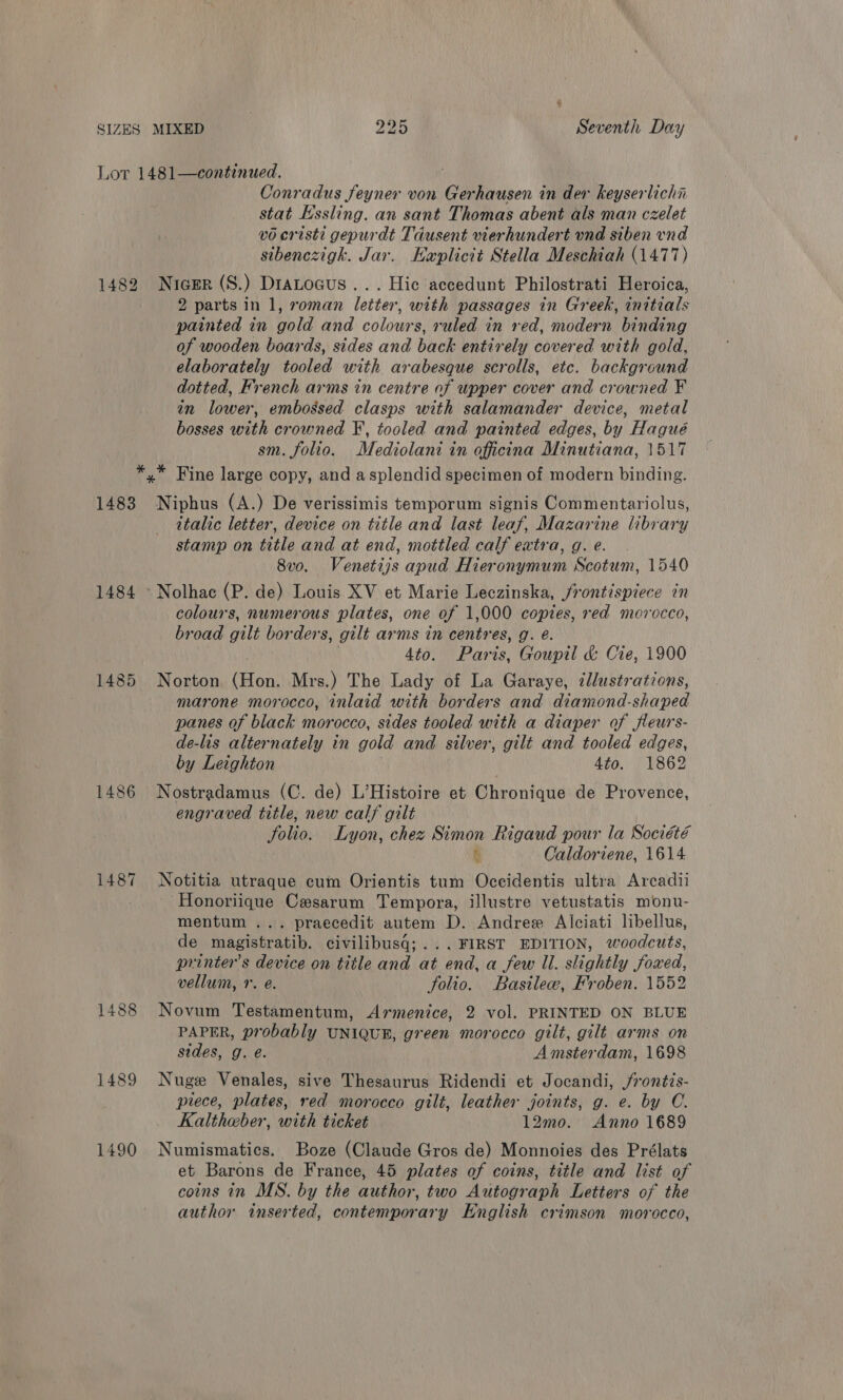 Lor 1481—continued. ; Conradus feyner von Gerhausen in der keyserlichin stat Essling. an sant Thomas abent als man czelet v0 eristi gepurdt Tausent vierhundert und siben vnd sibenczigh. Jar. Haplicit Stella Meschiah (1477) 1482 Nicer (S.) DraLocus... Hic accedunt Philostrati Heroica, 2 parts in 1, roman letter, with passages in Greek, initials painted in gold and colours, ruled in red, modern binding of wooden boards, sides and back entirely covered with gold, elaborately tooled with arabesque scrolls, etc. background dotted, French arms in centre of upper cover and crowned F in lower, embossed clasps with salamander device, metal bosses with crowned F, tooled and painted edges, by Hagué sm. folio. Mediolani in officina Minutiana, 1517 *,* Fine large copy, and asplendid specimen of modern binding. 1483 Niphus (A.) De verissimis temporum signis Commentariolus, italic letter, device on title and last leaf, Mazar a library stamp on title and at end, mottled calf extra, g. 8v0. Venetijs apud Hieronymum oda 1540 1484 » Nolhac (P. de) Louis XV et Marie Leczinska, /rontispiece in colours, numerous plates, one of 1,000 copies, red morocco, broad gilt borders, gilt arms in centr es, g. @. 4to. Paris, Goupil &amp; Cie, 1900 1485 Norton (Bon, Mrs.) The Lady of La Garaye, 2llustrations, marone morocco, inlaid with borders and diamond-shaped panes of black morocco, sides tooled with a diaper of jfleurs- de-lis alternately in gold and silver, gilt and tooled edges, by Leighton 4to. 1862 1486 Nostradamus (C. de) L’Histoire et Chronique de Provence, engraved title, new calf gilt folio. Lyon, chez Simon Rigaud pour la Société &amp; Caldoriene, 1614 1487 Notitia utraque cum Orientis tum Occidentis ultra Arcadii Honoriique Cesarum Tempora, illustre vetustatis monu- mentum ... praecedit autem D. Andreex Alciati libellus, de magistratib. civilibusq;... FIRST EDITION, woodcuts, printers device on title and at end, a few Il. slightly foxed, vellum, r. @. folio. Basilew, Froben. 1552 1488 Novum Testamentum, Armenice, 2 vol. PRINTED ON BLUE PAPER, probably UNIQUE, green morocco gilt, gilt arms on sides, g. é. Amsterdam, 1698 1489 Nuge Venales, sive Thesaurus Ridendi et Jocandi, jrontis- prece, plates, red morocco gilt, leather joints, g. e. by C. Kalthaber, with ticket 12mo. Anno 1689 1490 Numismatics. Boze (Claude Gros de) Monnoies des Prélats et Barons de France, 45 plates of coins, title and list of coins in MS. by the author, two Autograph Letters of the author inserted, contemporary English crimson morocco,