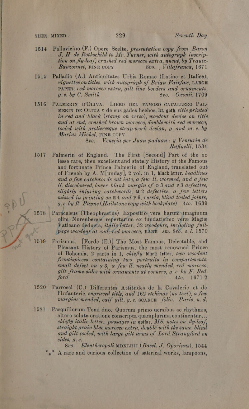 1514 Pallavicino (F.) Opere Scelte, presentation copy from Baron J. H. de Rothschild to Mr. Turner, with autograph inscrip- tion on fly-leas, crushed red morocco eatra, uncut, by Trautz- Bauzonnet, FINE COPY 8vo. , Villafranca, 1671 1515 Palladio (A.) Antiquitates Urbis Romae (Latine et Italice), vignettes on titles, with autograph of Brian Fairfax, LARGE PAPER, ed morocco extra, gilt line borders and ornaments, g.e. by C. Smith 8vo. Oxonii, 1709 1516 PALMERIN DOLIVA. LIBRO DEL FAMOSO CAUALLERO PAL- MERIN DE OLIUA = de sus gades hechos, lit. goth. t7tle printed in red and ‘black (stamp on verso), woodcut device on title and at end, crushed brown morocco, doublé with red morocco, tooled with grolieresque strap-work design, g. and m. e. by Marius Michel, FINE COPY 8vo. Venecia per Juan paduan: y Venturin de Rufinelli, 1534 1517 Palmerin of England. The First [Second] Part of the no lesse rare, then excellent and stately History of the Famous and fortunate Prince Palmerin of England, translated out of French by A. M[unday], 2 vol. in 1, black letter, headlines and a few catchwords cut into, a few Il. wormed, and a few ll. discoloured, lower blank margin of 03 and P 3 defective, slightly injuring catchwords, M2 defective, a few letters missed in printing on £4 and P 6, russia, blind tooled joints, os a U 9.8. by R. Payne (Hailstone copy with bookplate) 4to. 1639 ne 4 1518 | aa Awe © (Theophrastus) Expositio: vera harum»imaginum lax lim. Nurenbergz repertarum ex fundatisimo vere Magie z shcand dedueta, italic letter, 32 woodeuts, including full- page woodcut at end, fed morocco, RARE sm. 8vd, s. 1. 1570 1519 Parismus. [Forde (E.)] The Most Famous, Delectable, and Pleasant History of Parismus, the most renowned Prince of Bohemia, 2 parts in 1, chiefly black letter, two woodcut Srontispieces containing two portraits in compartments, small defect on y 3, a few il. neatly mended, red morocco, gilt frame sides with ornaments at corners, g.e. by F. Bed- Sord 4to. 1671-2 1520 Parrocel (C.) Differentes Attitudes de la Cavalerie et de 'Infanterie, engraved title, and 162 etchings (no text), a few margins mended, calf gilt, g.e. SCARCE folio. Paris, n. d.  1521 Pasquillorum Tomi duo. Quorum primo uersibus ac rhythmis, altero soluta oratione conscripta quamplurima continentur... chiefly italic letter, passages in gothic, AIS. notes on jfly-leaf, straight-grain blue morocco extra, doublé with the same, blind and gilt tooled, with large gilt arms of Lord Strangford on sides, g. e. 8v0. Hleutheropoli mpxuiut (Basel. J. Oporinus), 1544 *,* A rare and curious collection of satirical works, lampoons,