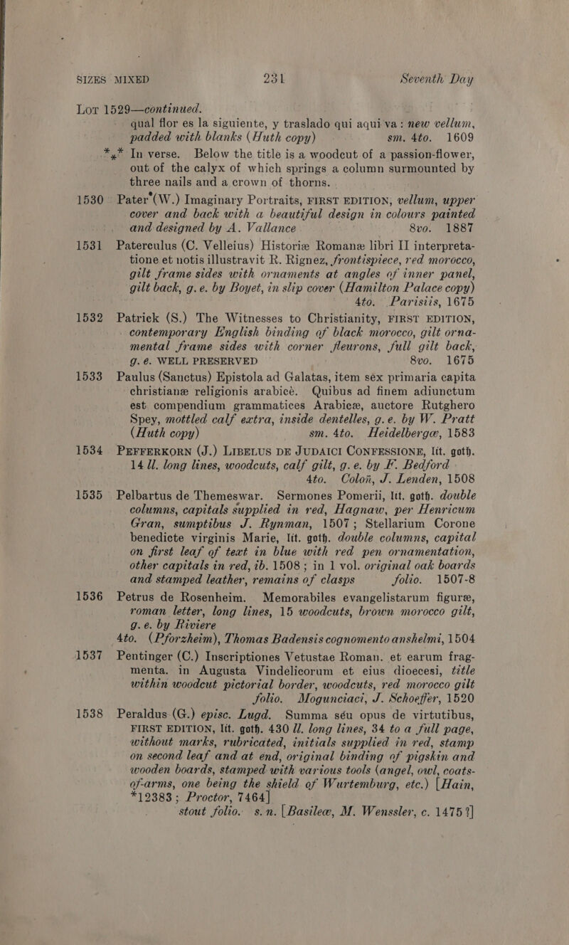 Lor 1529—continued. qual flor es la siguiente, y traslado qui aqui va: new vellum, padded with blanks (Huth copy) | sm. 4to. 1609 *,* In verse. Below the title is a woodcut of a passion-flower, out. of the calyx of which springs a column surmounted by three nails and a crown of thorns. . 1530 Pater (W.) Imaginary Portraits, FIRST EDITION; vellum, upper — cover and back with a beautiful design in colours painted and designed by A. Vallance - 8vo. 1887 1531 Paterculus (C. Velleius) Historie Romane libri II interpreta- tione et notis illustravit R. Rignez, frontispiece, red morocco, gilt frame sides with ornaments at angles of inner panel, gilt back, g.e. by Boy yet, in slip cover (Hamilton Palace copy) 4to. Parisiis, 1675 1532 Patrick (S.) The Witnesses to Christianity, FIRST EDITION, contemporary English binding of black morocco, gilt orna- mental frame sides with corner fleurons, full gilt back, g.é@. WELL PRESERVED — 8vo. 1675 1533 Paulus (Sanctus) Epistola ad Gailaaa item sex primaria capita -christiane religionis arabice. Quibus ad finem adiunctum est compendium grammatices Arabice, auctore Rutghero Spey, mottled calf extra, inside dentelles, g.e. by W. Pratt (Huth copy) gm. 4to. Heidelberga, 1583 1534 PEFFERKORN (J.) LIBELUS DE JUDAICI CONFESSIONS, lit. got. 14 Ul. long lines, woodcuts, calf gilt, g.e. by KF. Bedford 4to. Colon, J. Lenden, 1508 1535 Pelbartus de Themeswar. Sermones Pomerii, ltt. goth. double columns, capitals supplied in red, Hagnaw, per Henricum Gran, sumptibus J. Rynman, 1507; Stellarium Corone benedicte virginis Marie, ltt. goth. double columns, capital on first leaf of text in blue with red pen ornamentation, other capitals in red, ib. 1508; in 1 vol. original oak boards and stamped leather, remains of clasps Solio. 1507-8 1536 Petrus de Rosenheim. Memorabiles evangelistarum figure, roman letter, long lines, 15 woodcuts, brown morocco gilt, g.e. by Riviere Ato. (Pforzheim), Thomas Badensis cognomento anshelmi, 1504 1537 Pentinger (C.) Inscriptiones Vetustae Roman. et earum frag- menta. in Augusta Vindelicorum et eius dioecesi, ttle within woodcut pictorial border, woodcuts, red morocco gilt Solio, Mogunciaci, J. Schoeffer, 1520 1538 Peraldus-(G.) episc. Lugd. Summa séu opus de virtutibus, FIRST EDITION, lit. goth. 430 1. long lines, 34 toa full page, without marks, rubricated, initials supplied in red, stamp on second leaf and at end, original binding of pigskin and wooden boards, stamped with various tools (angel, owl, coats- of-arms, one bend the shield of Wurtemburg, etc.) Have *19383: Proctor, 7464] stout folio. s.n. | Basilee, M. Wenssler, c. 1475 2]