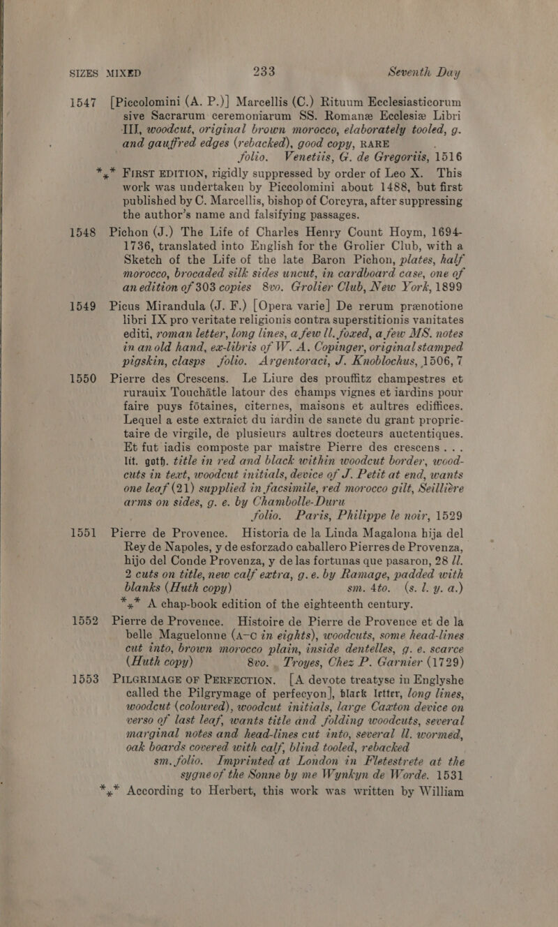   SIZES MIXED 233 Seventh Day 1547 [Piccolomini (A. P.)] Marcellis (C.) Rituum Ecclesiasticorum sive Sacrarum ceremoniarum SS. Romane Ecclesie Libri III, woodcut, original brown morocco, elaborately tooled, g. and gauffred edges (rebacked), good copy, RARE Solio. Venetiis, G. de Gregorits, 1516 *,* FIRST EDITION, rigidly suppressed by order of Leo X. This work was undertaken by Piccolomini about 1488, but first published by C. Marcellis, bishop of Coreyra, after suppressing the author’s name and falsifying passages. 1548 Pichon (J.) The Life of Charles Henry Count Hoym, 1694- 1736, translated into English for the Grolier Club, with a Sketch of the Life of the late Baron Pichon, plates, half morocco, brocaded silk sides uncut, in cardboard case, one of an edition of 303 copies 8vo. Grolier Club, New York, 1899 1549 Picus Mirandula (J. F.) [Opera varie] De rerum prznotione libri IX pro veritate religionis contra superstitionis vanitates editi, oman letter, long lines, a few ll. foxed, a few MS. notes in anold hand, ex-libris of W. A. Copinger, original stamped pigskin, clasps folio. Argentoract, J. Knoblochus, 1506, 7 1550 Pierre des Crescens. Le Liure des prouffitz champestres et rurauix Touchatle latour des champs vignes et iardins pour faire puys fdtaines, citernes, maisons et aultres edifiices. Lequel a este extraict du iardin de sancte du grant proprie- taire de virgile, de plusieurs aultres docteurs auctentiques. Et fut iadis composte par maistre Pierre des crescens... lit. goth. ¢2tle in red and black within woodcut border, wood- cuts in text, woodcut initials, device of J. Petit at end, wants one leaf (21) supplied in facsimile, red morocco gilt, Seilliere arms on sides, g. e. by Chambolle-Duru Solio. Paris, Philippe le noir, 1529 1551 Pierre de Provence. Historia de la Linda Magalona hija del Rey de Napoles, y de esforzado caballero Pierres de Provenza, hijo del Conde Provenza, y de las fortunas que pasaron, 28 ZI. 2 cuts on title, new calf extra, g.e. by Ramage, padded with blanks (Huth copy) sm. 4to. (s. 1. y. a.) *,* A chap-book edition of the eighteenth century. 1552 Pierre de Provence. Histoire de Pierre de Provence et de la belle Maguelonne (4—c in eights), woodcuts, some head-lines cut into, brown morocco plain, inside dentelles, g. e. scarce (Huth copy) 8vo. _ Troyes, Chez P. Garnier (1729) 1553 PILGRIMAGE OF PERFECTION. [A devote treatyse in Englyshe called the Pilgrymage of perfecyon], black letter, long lines, woodcut (coloured), woodcut initials, large Caxton device on verso of last leaf, wants title and folding woodcuts, several marginal notes and head-lines cut into, several ll. wormed, oak boards covered with calf, blind tooled, rebacked sm. folio. Imprinted at London in Fletestrete at the sygne of the Sonne by me Wynkyn de Worde. 1531 *,* According to Herbert, this work was written by William