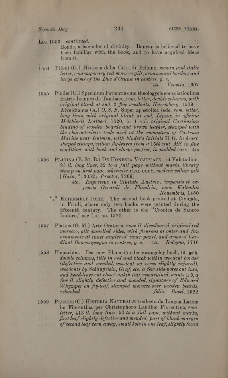 Lot 1553—continued. ' a Bonde, a bachelor of divinity. Bunyan i is believed ts haw a been familiar with the book, and to have. acquired ideas from it. 1554 Piloni (G.) Historia della Citta di Belluno, roman and italic letter, contemporary red morocco gilt, or namental borders and lar ge arms of the Duc d’Osuna in centres, g. e. Ato. Venetia, 1607 1555 Pinder(U.) Speculum Patientie cum theologycis consolationibus fratris Ioannes de Tambaco, rom. letter, double columns, with original blank at end, 2 fine woodcuts, Nuremberg, 1509— Alveldianus (A.) O. SF. Super apostoliea sede, 20m. letter, long lines, with original blank at end, Lipsice, in officina Melchioris Lottheri, 1520, in 1 vol. original Carthusian binding of wooden boards and brown leather, stamped with the characteristic tools used at the monastery of Castrum Mariae near Dulmen, with binder’s initials H.G. in heart- shaped stamps, vellum fly-leaves from a 15th cent. MS. in fine condition, with back and clasps perfect, in padded case 4to 1556 Pratina (B. St. B.) Dz Honesta VoLuptaTeE: et Valetudine, 93 ll. long lines, 32 toa Sull page without marks, library stamp on first page, otherwise FINE COPY, modern vellum gilt [ Hain, *13052; Proctor, 7266] Ato. Tmpressuz in Ciuitate Austris: impensis et ew- pensis Gerardi de Flandria, nono Kalendas Nouembris, 1480 *,™* EXTREMELY RARE. The second book printed at Cividale, in Friuli, where only two books were printed during the fifteenth century. The other is the “Cronica de Sancto Isidoro,” see Lot no. 1320. 1557 Platina (G. M.) Arte Oratoria, some Il. discoloured, original red morocco, gilt panelled sides, with fleurons at outer and fan ornaments at inner angles of inner panel, and arms of Car- dinal Boncompcegno in centres, g.e. 4to. Bologna, 1716 1558 Plenarium. Das new Plenariii oder ewangeley buch, Itt. goth. double columns, title in red and black within woodcut border (defective and mended, woodcut on verso slightly injured), woodcuts by Schauffelein, Graf, etc. a few side-notes cut into, and head-lines cut close, eighth leaf remargined, wants L 5,a Few Il. slightly defective and mended, signature of Edward Whymper on jly-leaf, stamped morocco over wooden boards, rebacked Jolio. Basel, 1522 1559 Putnius(C.) Historia NATURALZ tradocta da Lingua Latina im Fiorentina per Christophoro Landino Fiorentino, rom. letter, 413 ll. long lines, 50 toa full page, without marks, jirst leaf slightly defective and mended, part of blank margin of second leaf torn away, small hole in one leaf, slightly foxed