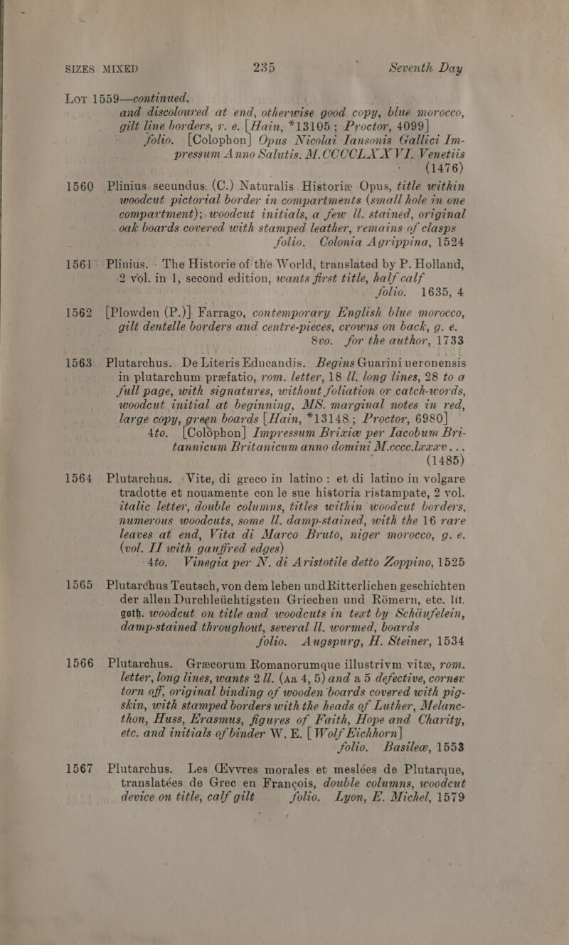 Lor 1559—continued. | | ae and discoloured at end, otherwise good copy, blue morocco, gilt line borders, 1. e. (Hain, *13105 ; Proctor, 4099] folio. [Colophon] Opus Nicolai Iansonis Gallict Im- pressum Anno Salutis. M.CCCCLA X VI. Venetiis v (1476) 1560 Plinius.secundus. (C.) Naturalis Historie Opus, title within woodcut pictorial border in compartments (small hole in one compartment); woodcut initials, a few Il. stained, original oak boards covered with stamped leather, remains of clasps folio. Colonia Agrippina, 1524 1561° Plinius. - The Historie of the World, translated by P. Holland, 2 vol. in 1, second edition, wants first title, half calf . folio. 1635, 4 1562 [Plowden (P.)] Farrago, contemporary English blue morocco, gilt dentelle borders and centre-pieces, crowns on back, g. e. 8vo. for the author, 1733 1563 Plutarchus. De Literis Educandis. Begins Guarini ueronensis in plutarchum. prefatio, rom. letter, 18 ll. long lines, 28 to a Sull page, with signatures, without foliation or catch-words, woodcut initial at beginning, MS. marginal notes in red, large copy, green boards [ Hain, *13148; Proctor, 6980] 4to. [Colophon] Impressum Brixie per Iacobum Bri- tannicum Britanicum anno domini M.cccec.laxav... (1485) | 1564 Plutarchus. -Vite, di greco in latino: et di latino in volgare tradotte et nouamente con le sue historia ristampate, 2 vol. italic letter, double columns, titles within woodcut berders, numerous woodcuts, some ll. damp-stained, with the 16 rare leaves at end, Vita di Marco Bruto, niger morocco, g. e. (vol. IT with gaufired edges) -4to. Vinegia per N. di Aristotile detto Zoppino, 1525 1565 Plutarchus Teutsch, von dem leben und Ritterlichen geschichten der allen Durchleiichtigsten Griechen und Rémern, ete. Jit. goth. woodcut on title and woodcuts in text by Schdufelein, damp-stained throughout, several ll. wormed, boards folio. &lt;Augspurg, H. Steiner, 1534 1566 Plutarchus. Grecorum Romanorumgque illustrivm vite, rom. letter, long lines, wants 2 1l. (Aa 4,5) and a5 defective, corner torn off, original binding of wooden boards covered with pig- skin, with stamped borders with the heads of Luther, Melance- thon, Huss, Erasmus, figures of Faith, Hope and Charity, etc. and initials of binder W.E. [| Wolf Eichhorn] folio. Basilee, 1553 1567 Plutarchus. Les Civvres morales et meslées de Plutarque, translatées de Gree en Francois, double columns, woodcut device on title, calf gilt folio. Lyon, E. Michel, 1579 r