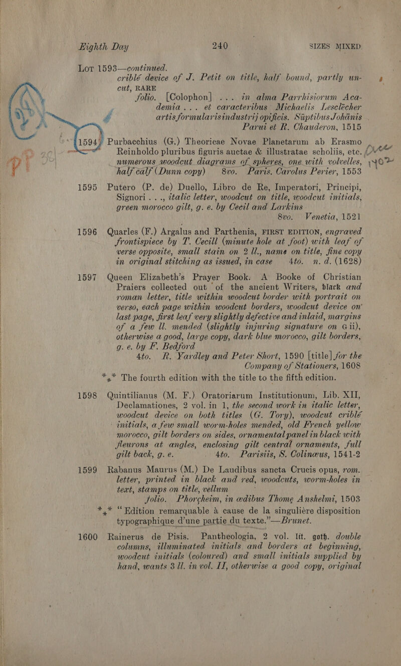 Lot 1593—continued. criblé device of J. Petit on title, half bound, par ae Un- r cut, RARE folio. [Colophon] ... in alma Parrhisiorum Aca- demia... et caracteribus Michaelis Lesclécher artis formularisindustri) opificis. Siptibus Johanis . Parui et R. Chauderon, 1515 ) 15947 Purbacchius (G.) Theoricae Novae Planetarum ab Erasmo . |. * comer Reinholdo pluribus figuris auctae &amp; illustratae scholiis, ete. /. ee “Le ae numerous woodcut diagrams of spheres, one with volvelles, »»~o / ' half calf (Dunn copy) — 8vo. Paris. Carolus Perier, 1553 1595 Putero (P. de) Duello, Libro de Re, Imperatori, Principi, Signori..., dtalic letter, woodcut on title, woodcut initials, green morocco gilt, g. e. by Cecil and Larkins | 8vo. Venetia, 1521 1596 Quarles (F.) Argalus and Barthenn FIRST EDITION, engraved frontispiece by T. Cecill (minute ‘hole at foot) with leaf of werse opposite, small stain on 2 1l., name on title, fine copy in original stitching as issued, in Pree Ato. n.d. (1628) 1597 Queen Elizabeth’s Prayer Book: A Booke of Christian Praiers collected out of the ancient Writers, dlack and roman letter, title within woodcut border with portrait on verso, each page within woodcut borders, woodcut device on' last page, first leaf very slightly defective an inlaid, margins of a Sew ll. mended (slightly injuring signature on Gii), otherwise a good, large copy, dark blue morocco, gilt borders, g. @. by F. Bedford 4to. R. Yardley and Peter Short, 1590 [title] for the Company of Stationers, 1608 *.* The fourth edition with the title to the fifth edition.   1598 Quintilianus (M. F.) Oratoriarum Institutionum, Lib. XII, Declamationes, 2 vol. in 1, the second work in ttalic letter, woodcut aaioe on both ies (G. Tory), woodcut oriblé initials, a few small worm-holes mended, old French yellow morocco, gilt borders on sides, Se panelin black with fleurons at angles, enclosing gilt central ornaments, full gilt back, g. e. . Ato. Parisiis, S. Colinceeus, 1541-2 1599 Reanne Maurus (M.) De Laudibus sancta Crucis opus, 70m. letter, printed in black and red, woodcuts, worm-holes in text, stamps on title, vellum Solio. Phorcheim, in edibus Thome Anshelmt, 1503 x © Edition remarquable &amp; cause de la singuliére disposition typographique d’une partie du texte.” —runet. 1600 Rainerus de Pisis. Pantheologia, 2 vol. lit. goth. double columns, tlluminated initials, and borders at beginning, woodcut initials (coloured) and small initials supplied by hand, wants 8 Ul. in vol. II, otherwise a good copy, original *