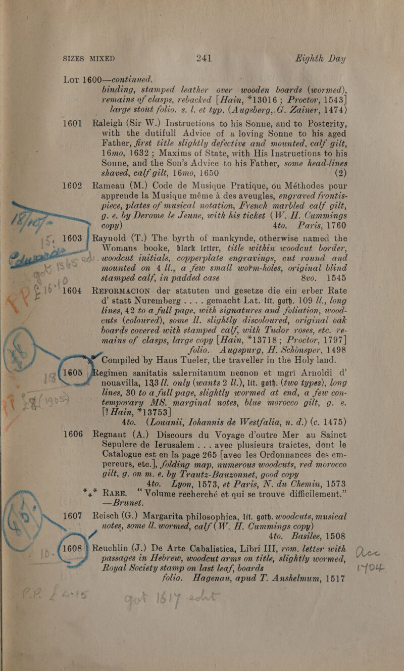 Lor 1600—continwed. ' binding, stamped leather over wooden boards (wormed), remains of clasps, rebacked | Hain, *13016 ; Proctor, 1543] large stout folio. s. 1. et typ. (Augsberg,.G. Zainer, 1474) 1601 Raleigh (Sir W.) Instructions to his Sonne, and to Posterity, with the dutifull Advice of a loving Sonne to his aged Father, first title slightly defective and mounted, calf gilt, 16mo, 1632 ; Maxims of State, with His Instructions to his Sonne, and the Son’s Advice to his Father, some head-lines shaved, calf gilt, 16mo, 1650 (2) 1602 Rameau (M.) Code de Musique Pratique, ou Méthodes pour apprende la Musique méme &amp; des aveugles, engraved frontis- piece, plates of musical notation, French marbled calf gilt, g. &amp;. by Derome le Jeune, with his ticket (W. H. Cummings ae copy) 4to. Paris, 1760 »£, 1603 | Raynotd (T.) The byrth of mankynde, otherwise named the ‘ Sb» a) Womans booke, black letter, ¢2tle within woodcut border, P ef. woodcut initials, copperplate engravings, cut round ae + mounted on 4 1l., a few small worm-holes, original blind stamped calf, in padded case 8vo. 1545 _ eb 1604 REFORMACION der statuten und gesetze die ein erber Rate a é d’ statt Nuremberg... . gemacht Lat. Itt. goth. 109 //., long a lines, 42 to a full nage, bah signatures and foliation, iene: if cuts (coloured), some ll. slightly discoloured, original oak boards covered with stamped calf, with Tudor roses, etc. re- mains of clasps, large copy | Hain, *13718; Proctor, 1797] folio. Augspurg, H. Schonsper, 1498 Compiled by Hans Tueler, the traveller in the Holy land. egimen sanitatis salernitanum neenon et mgri Arnoldi d’ Sy ene = nouavilla, 13371. only (wants 2 Il.), lit. goth. (two types), long | &gt; Fae | lines, 30 to a full page, slightly wormed at end, a few con- % wy A ae _ temporary MS. marginal notes, blue morocco gilt, g. é. Na | [? Hain, *13753 | y. ; 46) (Louanii, Iohannis de Westfalia, n. d.) (c. 1475) 1606 Regnant (A.) Discours du Voyage d’outre Mer au Sainct Sepulcre de Ierusalem ... avec plusieurs traictes, dont le Catalogue est en la page 265 [avec les Ordonnances des em- pereurs, etc.], folding map, numerous woodcuts, red morocco gilt, g. on m. e. by Trautz-Bauzonnet, good copy 4to. Lyon, 1573, et Paris, N. du Chemin, 1573 *,* RaRE. “Volume recherché et qui se trouve difficilement.” — Brunet. Nf 1607 Reisch (G.) Margarita philosophica, lit. goth. haus musical Pats notes, some ll. wormed, calf (W. H. Cummings copy) 4to. Basilee, 1508 1608 § Reuchlin (J.) De Arte Cabalistica, Libri III, rom. letter with passages in Hebrew, woodcut arms on title, slightly wormed, Royal Society stamp on last leaf, boards folio. Hagenau, apud T. Anshelmum, 1517         LAY Ch bf Ore