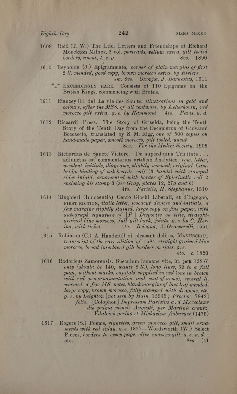 1609 Reid (T. W.) The Life, Letters and Friendships of Richard Monckton Milnes, 2 vol. portraits, vellum extra, gilt tooled horders, uncut, t. é. g. 8vo. 1890 1610 Reynolds (J.) Epigrammata, corner of plain margins of first 2 Ll. mended, good copy, brown morocco extra, by Riviere sm. 8vo. Oxonje, J. Barnesius, 1611 *,* EXCEEDINGLY RARE. Consists of 110 Epigrams on the British Kings, commencing with Brutus. 1611 Riancey (H. de) La Vie des Saints, ¢lustrations in gold and colours, after the MSS. of all centuries, by Kellerhoven, red morocco gilt extra, g.e. by Hammond 4to. Paris, n. d. 1612 Riccardi Press. The Story of Griselda, being the Tenth Story of the Tenth Day from the Decameron of Giovanni Boccaccio, translated by S. M. Rigg, one of 500 copies on hand-made paper, smooth morocco, gilt tooled, uncut 8v0. For the Medici Society, 1909 1613 Richardus de Sancte Victore. De superdiuina Trinitate . adiunctus est commentarius artificio Analytico, vom. letter, woodcut initials, diagrams, slightly wormed, original Cam- bridge binding of oak boards, calf (3 bands) with stamped sides inlaid, ornamented pith border of Spierinck’s roll 2 enclosing his stamp 3 (see Gray, plates 12, 27a and b) 4to. Parisiis, H. Stephanus, 1510 1614 Ringhieri (Innocentio) Cento Giochi Liberali, et d’Ingegno, FIRST EDITION, 2talic letter, woodcut devices and initials, a Sew margins slightly stoned, large copy on fine paper, with autograph signature of (P] Desportes on title, straight- grained blue morocco, full gilt back, joints, g.e. by C.. Her- ing, with ticket Ato. Bologna, A. Graccerelli, 1551 1615 Robinson (C.) A Handefull of pleasant delites, MANUSCRIPT transcript of the rare edition of 1584, straight-grained blue morocco, broad interlaced gilt borders on sides, g. e. 4to. c. 1820 1616 Rodoricus Zamorensis. Speculum humane vite, !it. goth. 132 JU. only (should be 140, wants 8 Il.), long lines, 32 to a full page, without marks, capitals supplied in red (one in brown with red pen-ornamentation and coat-of-arms), several Il. wormed, a few MS. notes, blank margins of last leaf mended, large copy, brown morocco, fully stamped with dragons, ete. g. e. by Leighton |not seen by Hain, 13945; Proctor, 7842] folio. [Colophon] Impressum Parisius a.d Mececleee die prima mensis Augusti, per Martini crantz. Vdalrici gering et Michaelem friburger (1475) 1617 Rogers (S.) Poems, vignettes, green morocco gilt, small orna- ments with red inlay, g. e. 1827—Wordsworth (W.) Select Pieces, borders to every page, olive morocco gilt, g.e. n.d. ; ete. 8vo. (4)