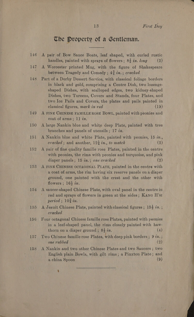 146 147 148 153 154 157 158 13 First Day Che Property of a Gentleman. A pair of Bow Sauce Boats, leaf shaped, with curled rustic handles, painted with sprays of flowers; 84 in. long (2) A Worcester printed Mug, with the figure of Shakespeare between Tragedy and Comedy; 4% 72. ; cracked Part of a Derby Dessert Service, with classical foliage borders in black and gold, comprising a Centre Dish, two lozenge- shaped Dishes, with scalloped edges, two kidney-shaped Dishes, two Tureens, Covers and Stands, four Plates, and two Ice Pails and Covers, the plates and pails painted in classical figures, mark in red (19) A FINE CHINESE FAMILLE ROSE BOWL, painted with peonies and coat of arms; 11 zn. A large Nankin blue and white deep Plate, painted with tree branches and panels of utensils ; 17 zn. A Nankin blue and white Plate, painted with peonies, 15 in., cracked ; and another, 124 %n., to match (2) A pair of fine quality famille rose Plates, painted in the centre with peonies, the rims with peonies and turquoise, and pink diaper panels; 15 in.; one cracked (2) A FINE CHINESE OCTAGONAL PLATE, painted in the centre with a coat of arms, the rim having six reserve panels on a diaper ground, one painted with the crest and the other with flowers ; 164 zn. A saucer-shaped Chinese Plate, with oval panel in the centre in red and sprays of flowers in green at the sides; KANG H’sI pertod ; 10% tn. A Jesuit Chinese Plate, painted with classical figures ; 154 in. ; cracked Four octagonal Chinese famille rose Plates, painted with peonies in a leaf-shaped panel, the rims closely painted with haw- thorn on a diaper ground ; 84 in. (4) Two Chinese famille rose Plates, with deep pink borders ; 9 in. ; one rubbed (2) A Nankin and two other Chinese Plates and two Saucers ; two English plain Bowls, with gilt rims; a Pinxton Plate; and a china Spoon (9)   