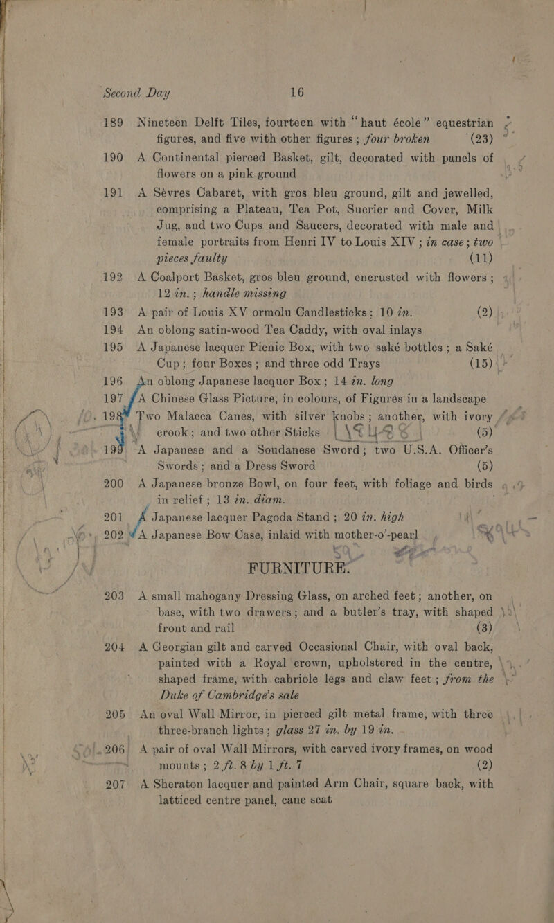  189 Nineteen Delft Tiles, fourteen with “haut école” equestrian figures, and five with other figures; four broken Moe) 190 A Continental pierced Basket, gilt, decorated with panels of 191 A Sévres Cabaret, with gros bleu ground, gilt and jewelled, comprising a Plateau, Tea Pot, Sucrier and Cover, Milk female portraits from Henri IV to Louis XIV ; zn case ; two pieces faulty (11) 192 A Coalport Basket, gros bleu ground, encrusted with flowers ; 12 in.; handle missing a 194 An oblong satin-wood Tea Caddy, with oval inlays 195 A Japanese lacquer Picnic Box, with two saké bottles ; a Saké   Cup; four Boxes ; and three odd Trays (15) 196 An oblong Japanese lacquer Box; 14 in. long 197 gA Chinese Glass Picture, in colours, of Figurés in a landscape P “A Japanese and a Soudanese Sword; ah USA. Officer’s Swords; and a Dress Sword (5) in relief ; 13 in. diam. Aer 201 A Japanese seen Pagoda Stand ; 20 zn. high 203 A small mahogany Dressing Glass, on arched feet ; another, on - base, with two drawers; and a butler’s tray, with shaped front and rail ) (3) 204 &lt;A Georgian gilt and carved Occasional Chair, with oval back, shaped frame, with cabriole legs and claw feet; from the Duke of Cambridge’s sale 205 An oval Wall Mirror, in pierced gilt metal frame, with three three-branch lights; glass 27 in. by 19 an. mounts ; 2 /¢.8 by 1 ft. 7 (2) 207. A Sheraton lacquer and painted Arm Chair, square back, with latticed centre panel, cane seat ~ 202 ¥ A Japanese Bow Case, inlaid with mother-o’-pearl _ , oe alas FURNITURE. ~~ &lt;