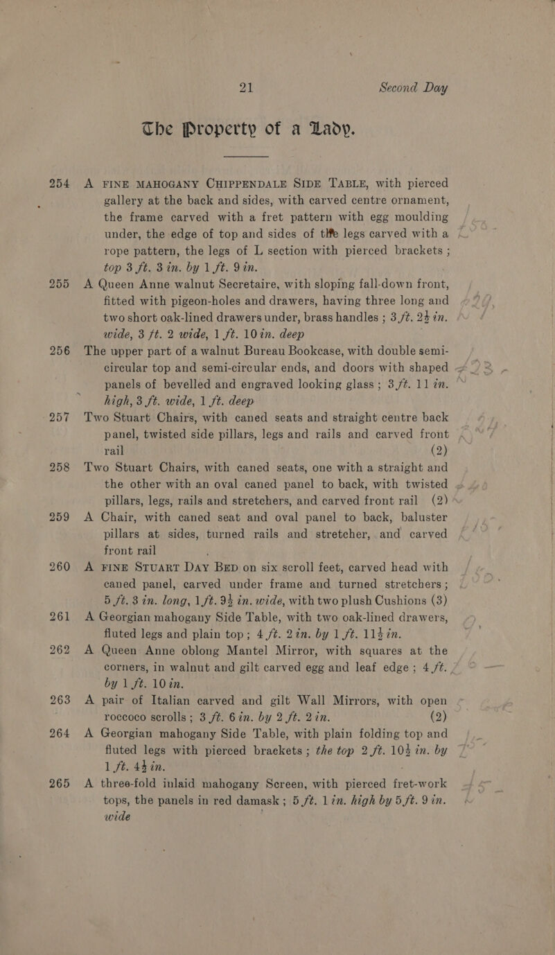 255 256 257 259 263 264 265 21 Second Day The Property of a Lady. gallery at the back and sides, with carved centre ornament, the frame carved with a fret pattern with egg moulding under, the edge of top and sides of tlfe legs carved with a rope pattern, the legs of L section with pierced brackets ; top 3 ft. 3in. by 1 ft. Yin. A Queen Anne walnut Secretaire, with sloping fall-down front, fitted with pigeon-holes and drawers, having three long and two short oak-lined drawers under, brass handles ; 3,/¢. 231 in. wide, 3 ft. 2 wide, 1 ft. 10in. deep The upper part of a walnut Bureau Bookcase, with double semi- circular top and semi-circular ends, and doors with shaped — panels of bevelled and engraved looking glass; 3,/¢. ll in. | high, 3 ft. wide, 1 ft. deep Two Stuart Chairs, with caned seats and straight centre back panel, twisted side pillars, legs and rails and earved front rail (2) Two Stuart Chairs, with caned seats, one with a straight and the other with an oval caned panel to back, with twisted pillars, legs, rails and stretchers, and carved front rail (2) A Chair, with caned seat and oval panel to back, baluster pillars at sides, turned rails and stretcher, and carved front rail , A FINE STUART Day BED on six scroll feet, carved head with caned panel, carved under frame and turned stretchers ; 5 ft. 3 in. long, 1/t. 94 in. wide, with two plush Cushions (3) A Georgian mahogany Side Table, with two oak-lined drawers, fluted legs and plain top; 4,/¢. 2in. by 1 ft. 11$7n. A Queen Anne oblong Mantel Mirror, with squares at the corners, in walnut and gilt carved egg and leaf edge; 4.,/t. by 1 ft. 10 in. A pair of Italian carved and gilt Wall Mirrors, with open roccoco scrolls; 3 ft. 6in. by 2 ft. 2in. (2) A Georgian mahogany Side Table, with plain folding top and fluted legs with pierced brackets ; the top 2 ft. 104 in. by 1 ft. 44 in. A three-fold inlaid mahogany Screen, with pierced fret-work tops, the panels in red damask; 5/¢. lin. high by 5/t. 9 in. wide
