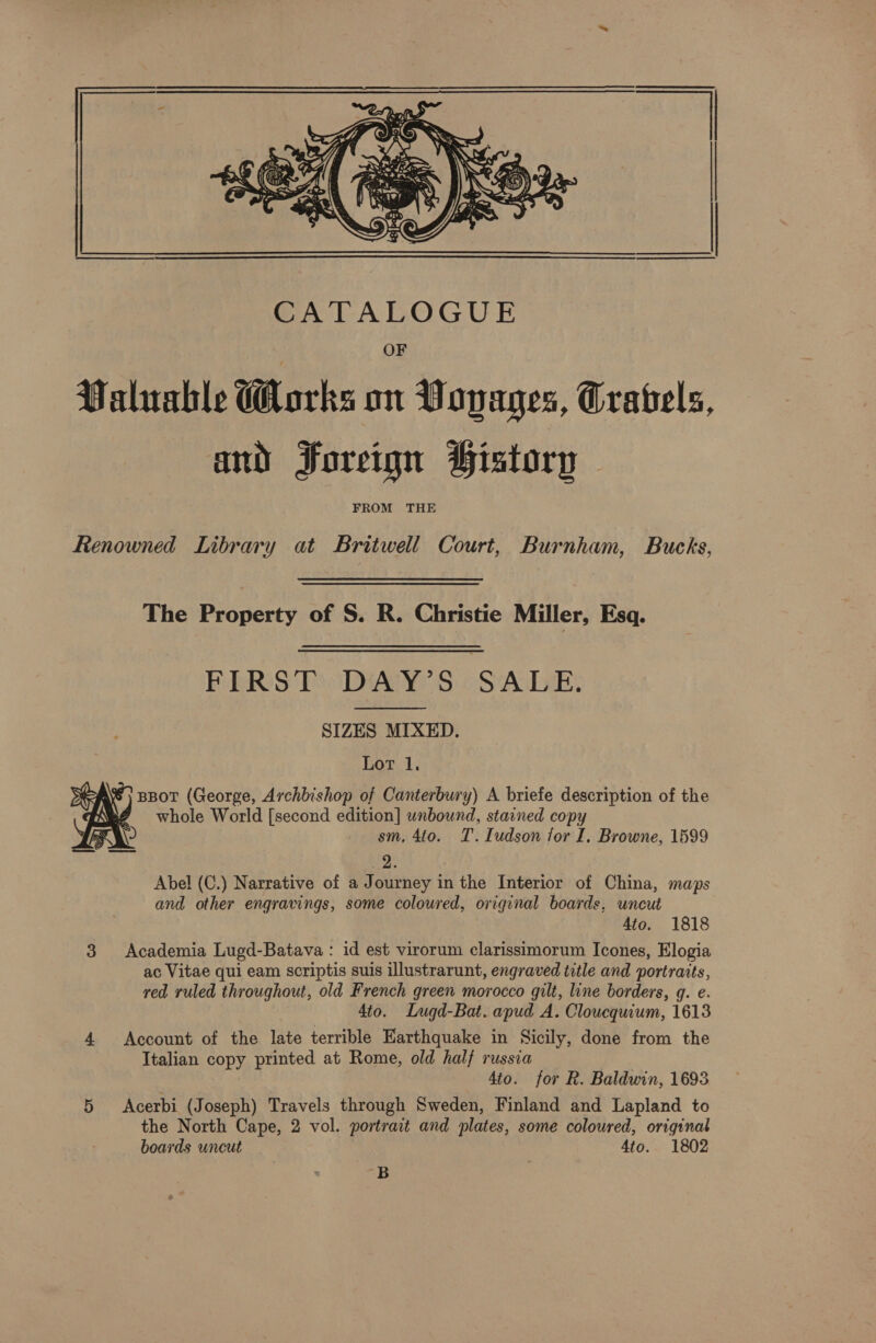  Renowned Library at Britwell Court, Burnham, Bucks, The Property of S. R. Christie Miller, Esq. FIRST DAY’S SALE. SIZES MIXED. Lor 1. %} BBoT (George, Archbishop of Canterbury) A briefe description of the ? whole World [second edition] wnbound, stained copy sm, 4to. T.Iudson for I. Browne, 1599  Abel (C.) Narrative of a J ourney in the Interior of China, maps and other engravings, some coloured, original boards, uncut Ato. 1818 3 Academia Lugd-Batava : id est virorum clarissimorum Icones, Elogia ac Vitae qui eam scriptis suis illustrarunt, engraved title and portraits, red ruled throughout, old French green morocco gilt, line borders, g. e. 4to. Lugd-Bat. apud A. Cloucquium, 1613 4 Account of the late terrible Earthquake in Sicily, done from the Italian copy printed at Rome, old half russia 4to. for R. Baldwin, 1693 5 &lt;Acerbi (Joseph) Travels through Sweden, Finland and Lapland to the North Cape, 2 vol. portrait and plates, some coloured, original boards uncut 4to. 1802 B