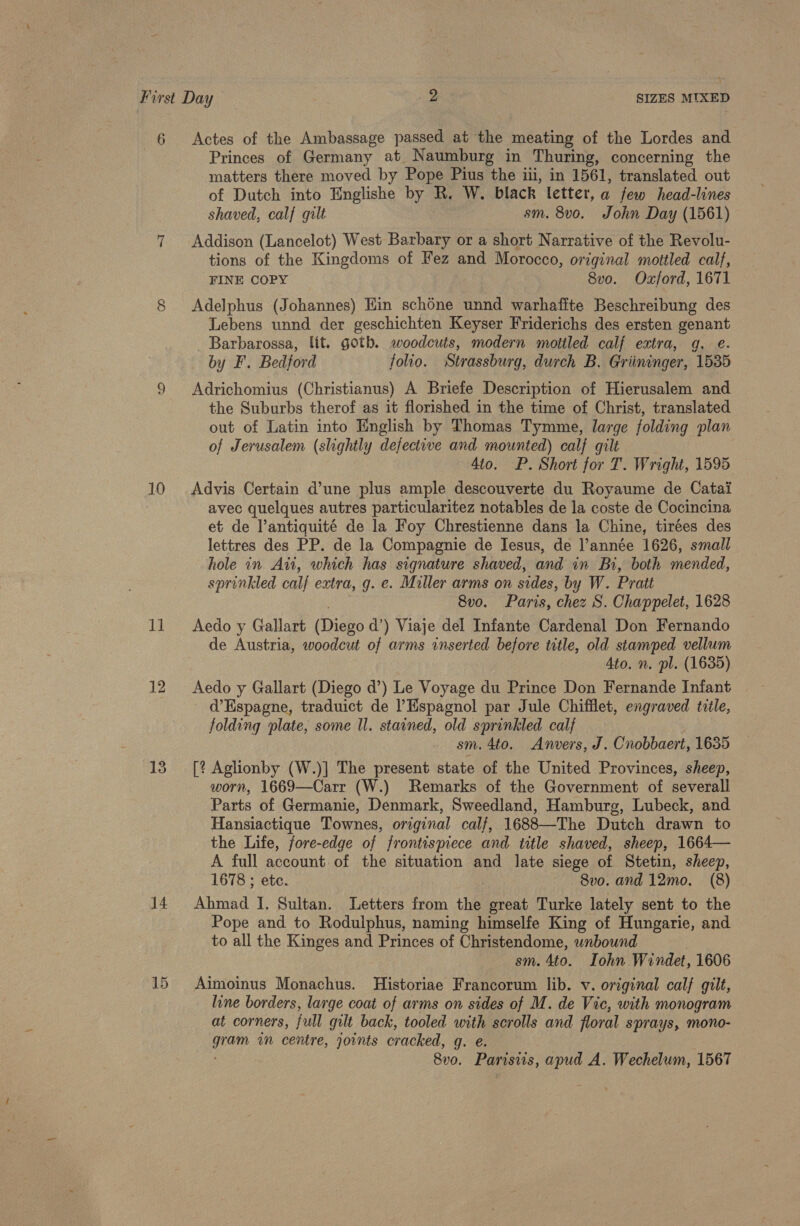 6 Actes of the Ambassage passed at the meating of the Lordes and Princes of Germany at Naumburg in Thuring, concerning the matters there moved by Pope Pius the iii, in 1561, translated out of Dutch into Englishe by R. W. black letter, a few head-lines shaved, calf gilt sm. 8vo. John Day (1561) 7 Addison (Lancelot) West Barbary or a short Narrative of the Revolu- tions of the Kingdoms of Fez and Morocco, original mottled calf, FINE COPY 8vo. Ozford, 1671 8 Adelphus (Johannes) Hin schone unnd warhafite Beschreibung des Lebens unnd der geschichten Keyser Friderichs des ersten genant _ Barbarossa, lit. gotb. woodcuts, modern motiled calf extra, g. e. by F. Bedford folio. Strassburg, durch B. Griininger, 1535 9 Adrichomius (Christianus) A Briefe Description of Hierusalem and the Suburbs therof as it florished in the time of Christ, translated out of Latin into English by Thomas Tymme, large folding plan of Jerusalem (slightly defective and mounted) calf gilt 4to. P. Short for T. Wright, 1595 10 Advis Certain d’une plus ample descouverte du Royaume de Catai avec quelques autres particularitez notables de la coste de Cocincina et de l’antiquité de la Foy Chrestienne dans la Chine, tirées des lettres des PP. de la Compagnie de Jesus, de l’année 1626, small hole in Aut, which has signature shaved, and in Bi, both mended, sprinkled calf extra, g. e. Miller arms on sides, by W. Pratt 8vo. Paris, chez S. Chappelet, 1628 11 Aedo y Gallart fiieno d’) Viaje del Infante Cardenal Don Fernando de Austria, woodcut of arms inserted before title, old stamped vellum Ato. n. pl. (1635) 12 Aedo y Gallart (Diego d’) Le Voyage du Prince Don Fernande Infant d’Espagne, traduict de Espagnol par Jule Chifflet, engraved title, folding plate, some Ul. stained, old sprinkled calf sm. 4to. Anvers, J. Cnobbaert, 1635 13 [? Aglionby (W.)] The present state of the United Provinces, sheep, worn, 1669—Carr (W.) Remarks of the Government of severall Parts of Germanie, Denmark, Sweedland, Hamburg, Lubeck, and Hansiactique Townes, original calf, 1688—The Dutch drawn to the Life, fore-edge of frontismece and title shaved, sheep, 1664— A full account of the situation and late siege of Stetin, sheep, 1678 ; etc. 8vo. and 12mo. (8) 14 Ahmad I. Sultan. Letters from the great Turke lately sent to the Pope and to Rodulphus, naming himselfe King of Hungarie, and to all the Kinges and Princes of Christendome, unbound sm. 4to. Iohn Windet, 1606 15. Aimoinus Monachus. Historiae Francorum lib. v. original calf gilt, line borders, large coat of arms on sides of M. de Vic, with monogram at corners, full gilt back, tooled with scrolls and floral sprays, mono- ha am centre, joints cracked, ge 8v0o. Parisiis, ae A. Wechelum, 1567