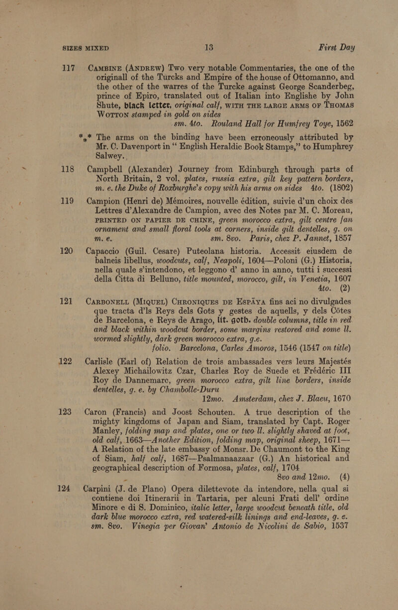 First Day 118 119 120 121 122 123 124 originall of the Turcks and Empire of the house of Ottomanno, and the other of the warres of the Turcke against George Scanderbeg, prince of Epiro, translated out of Italian into Englishe by John Shute, black lettev, original calf, WITH THE LARGE ARMS OF THOMAS Wotton stamped in gold on sides sm. 4to. Rouland Hall for Humfrey Toye, 1562 Mr. C. Davenport in “ English Heraldic Book Stamps,” to Humphrey Salwey.. Campbell (Alexander) Journey from Edinburgh through parts of North Britain, 2 vol. plates, russia extra, gilt key pattern borders, m. e.the Duke of Roxburghe’s copy with his arms on sides 4to. (1802) Campion (Henri de) Mémoires, nouvelle édition, suivie d’un choix des Lettres d’Alexandre de Campion, avec des Notes par M. C. Moreau, PRINTED ON PAPIER DE CHINE, green morocco extra, gilt centre fan ornament and small floral tools at corners, inside gilt dentelles, g. on mM. e. sm. 8vo. Paris, chez P. Jannet, 1857 Capaccio (Guil. Cesare) Puteolana historia. Accessit eiusdem de balneis libellus, woodcuts, calf, Neapoli, 1604—Poloni (G.) Historia, nella quale s’intendono, et leggono d’ anno in anno, tutti i successi della Citta di Belluno, title mounted, morocco, gilt, in Venetia, 1607 Ato. (2) CARBONELL (MIQUEL) CHRONIQUES DE EspAYa fins aci no divulgades que tracta @ls Reys dels Gots y gestes de aquells, y dels Cotes de Barcelona, e Reys de Arago, lit. goth. double columns, title in red. and black within woodcut border, some margins restored and some Il. wormed slightly, dark green morocco extra, g.e. folio. Barcelona, Carles Amoros, 1546 (1547 on title) Carlisle (Karl of) Relation de trois ambassades vers leurs Majestés Alexey Michailowitz Czar, Charles Roy de Suede et Frédéric III Roy de Dannemarc, green morocco extra, gilt line borders, inside dentelles, g. e. by Chambolle-Duru ; 12mo. Amsterdam, chez J. Blaeu, 1670 Caron (Francis) and Joost Schouten. A true description of the mighty kingdoms of Japan and Siam, translated by Capt. Roger Manley, folding map and plates, one or two-ll. slightly shaved at foot, old calf, 1663—Another Edition, folding map, original sheep, 1671— A Relation of the late embassy of Monsr. De Chaumont to the King of Siam, half calf, 1687—Psalmanaazaar (G.) An historical and geographical description of Formosa, plates, calf, 1704 8vo and 12mo0. (4) Carpini (J. de Plano) Opera dilettevote da intendore, nella qual si contiene doi Itinerarii in Tartaria, per alcuni Frati dell’ ordine Minore e di 8. Dominico, italic letter, large woodcut beneath title, old dark blue morocco extra, red watered-silk linings and end-leaves, 9. ¢. sm. 8vo. Vinegia per Giovan’ Antonio de Nicolini de Sahio, 1537