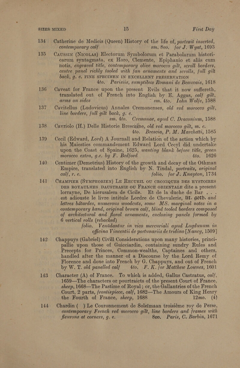 134 Catherine de Medicis (Queen) History of the life of, portrait inserted, contemporary calf sm. 8v0, for J. Wyat, 1693 135 Causstn (Nicoxas) Electorum Symbolorum et Parabolarum histori- carum syntagmata, ex Horo, Clemente, Epiphanio et aliis cum notis, engraved title, contemporary olive morocco gilt, scroll borders, centre panel richly tooled with fan ornaments and scrolls, full gilt back, g. €. FINE SPECIMEN IN EXCELLENT PRESERVATION 4to. Parisws, sumptibus Romani de Beauvais, 1618 136 Caveat for France upon the present Evils that it now suffereth, translated out of French into English by E. Aggas, calf gilt, _arms on sides - ‘ sm. 4to. Iohn Wolfe, 1588 137 Cavitellus (Ludovicus) Annales Cremonenses, old red morocco gilt, line borders, full gilt back, g. e. | sm. 4to. Cremonae, apud C. Draconium, 1588 138 Cavriolo (H.) Delle Historie Brescaine, old red morocco gilt, m. e. 4to. Brescia, P. M. Marchetti, 1585 139 Cecil (Edward, Lord) A Journall and Relation of the action which by his Maiesties commandement Edward Lord Cecyl did undertake upon the Coast of Spaine, 1625, wanting blank before title, green morocco extra, g.e. by F. Bedford 4to. 1626 140 Centimer (Demetrius) History of the growth and decay of the Othman Empire, translated into English by N. Tindal, portraits, original calf, 7. e. folio. for J. Knapton, 1734 141 Caramprer (SYMPHORIEN) Le RECUEIL OU CRONIQUES DES HYSTOIRES DES ROYAULMES DAUSTRASIE OU FRANCE ORIENTALE dite a present lorrayne, De hierusalem de Cicile. Et de la duche de Bar ... est adiouste le livre intitule Lordre de Chevalerie, lit. goth. and lettres bdtardes, nwmerous woodcuts, some MS. marginal notes in a contemporary hand, original brown calf, blind tooled borders composed of archatectural and floral ornaments, enclosing panels formed by 6 vertical rolls (rebacked) folio. Venudantur in vico mercuriali apud Lugdunum in oficona Vincenti de portunaris de tridino [Nancy, 1509 | 142 Chappuys (Gabriel) Civill Considerations upon many histories, princi- pallie upon those of Guicciardin, containing sundry Rules and Precepts for Princes, Common-wealths, Captaines and others, handled after the manner of a Discourse by the Lord Remy of Florence and done into French by G. Chappuys, and out of French by W. T. old panelled calf 4to. F.K. for Matthew Lownes, 1601 143 Character (A) of France. To which is added, Gallus Castratus, cal/, 1659-—The characters or pourtraicts of the present Court of France, sheep, 1668—-The Pastime of Royal; or, the Gallantries of the French Court, 2 parts, /rontispiece, calf, 1682--The Amours of King Henry the Fourth of France, sheep, 1688 12mo. (A) 144 Chardin( ) Le Couronnement de Soleimaan troisiéme roy de Perse, contemporary French ved morocco gilt, line borders and frames with