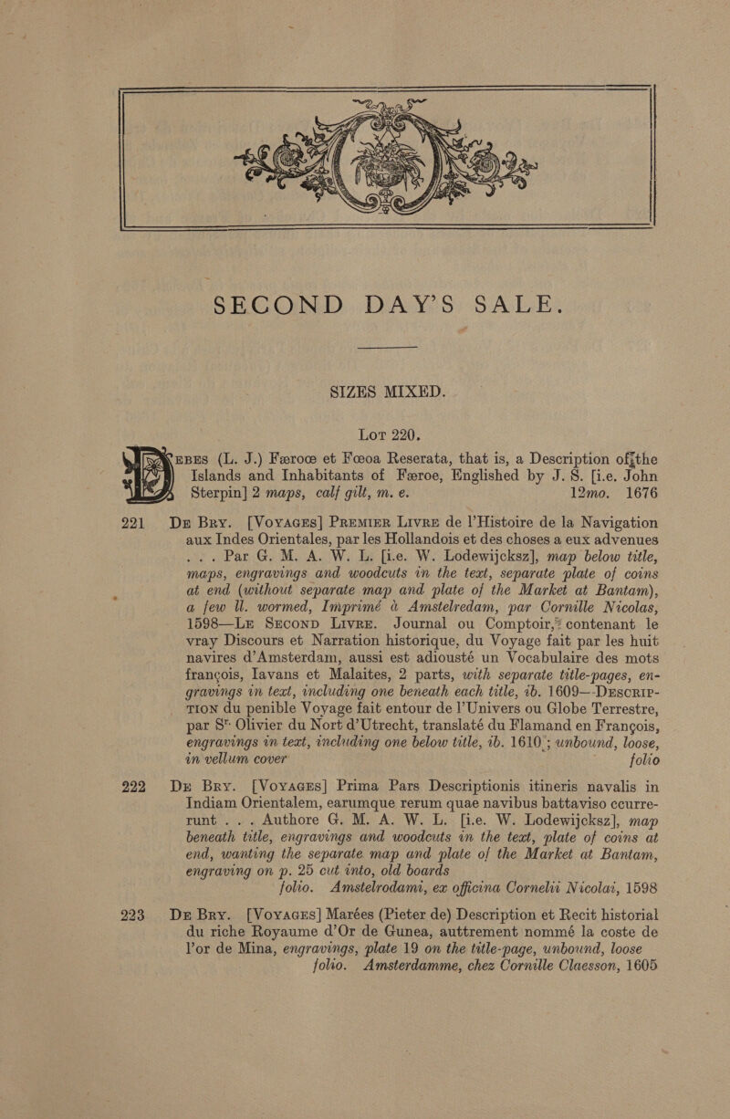  SIZES MIXED. Lot 220. Kepes (L. J.) Feroc et Foeoa Reserata, that is, a Description offthe Islands and Inhabitants of Feroe, Englished by J.S. [i.e. John Sterpin] 2 maps, calf gilt, m. e. 12mo. 1676 De Bry. [Voyvaces] Premier Livre de lHistoire de la Navigation aux Indes Orientales, par les Hollandois et des choses a eux advenues ... Par G. M. A. W. L. [ie. W. Lodewijcksz], map below title, maps, engravings and woodcuts in the text, separate plate of coins at end (without separate map and plate of the Market at Bantam), a few ll. wormed, Imprimé « Amstelredam, par Cornille Nicolas, 15$88—Lr Seconp Livre. Journal ou Comptoir,? contenant le vray Discours et Narration historique, du Voyage fait par les huit navires d’Amsterdam, aussi est adiousté un Vocabulaire des mots francois, lavans et Malaites, 2 parts, with separate title-pages, en- gravings in text, including one beneath each title, 1b. 1609—-DEscrir- TION du penible Voyage fait entour de l’ Univers ou Globe Terrestre, par 8 Olivier du Nort d’Utrecht, translaté du Flamand en Frangois, engravings in text, including one below title, 1b. 1610; unbound, loose, in vellum cover ; folio De Bry. [VoyacEs] Prima Pars Descriptionis itineris navalis in Indiam Orientalem, earumque rerum quae navibus battaviso ccurre- runt... Authore G. M. A. W. L. [ie. W. Lodewijcksz], map beneath title, engravings and woodcuts in the teat, plate of coins at end, wanting the separate map and plate of the Market at Bantam, engraving on p. 25 cut into, old boards folio. Amstelrodami, ex officina Cornelia Nicola, 1598 De Bry. [Vovaces] Marées (Pieter de) Description et Recit historial du riche Royaume d’Or de Gunea, auttrement nommé la coste de Vor de Mina, engravings, plate 19 on the title-page, unbound, loose foho. Amsterdamme, chez Cornille Claesson, 1605