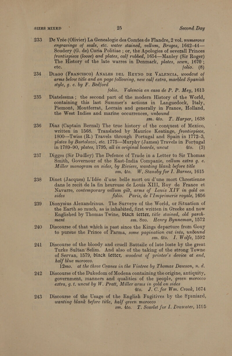 233 De Vrée (Olivier) La Genealogie des Comtes de Flandre, 2 vol. numerous engravings of seals, etc. water stained, vellum, Bruges, 1642-44— Scudery (G. de) Curia Politiae ; or, the Apologies of severall Princes frontispiece (loose) and plates, calf rubbed, 1654—Manley (Sir Roger) The History of the late warres in Denmark, plates, sewn, 1670 ; etc. | folio. (8) 234 Diaco (Francisco) ANALES DEL REYNO DE VALENCIA, woodcut of ) arms below title and on page following, new calf extra, marbled Spanish style, g. e. by F. Bedford folio. Valencia en casa de P. P. Mey, 1613 235 Diatelesma; the second part of the modern History of the World, containing this last Summer’s actions in Languedock, Italy, Piemont, Montferrat, Lorrain and generally in France, Holland, the West Indies and marine occurrences, unbound sm. 4to. T. Harper, 1638 236 Diaz (Captain Bernal) The true history of the contjuest of Mexico, written in 1568. Translated by Maurice Keatinge, frontispiece, 1800—Twiss (R.) Travels through Portugal and Spain in 1772-3, plates by Bartolozz, etc. 1775—Murphy (James) Travels in Portugal in 1789-90, plates, 1795, all in original boards, uncut Ato. (3) 237 Digges (Sir Dudley) The Defence of Trade in a Letter to Sir Thomas - Smith, Governour of the East-India Companie, vellum extra q. e. Miller monogram on sides, by Riviere, wanting blank before title sm. 4to. W. Stansby for I. Barnes, 1615 238 Dinet (Jacques) L’Idée d’une belle mort ou d’une mort Chrestienne dans le recit de la fin heureuse de Louis XIII, Roy de France et Navarre, contemporary vellum gilt, arms of Louis XIV in gold on sides folio. Paris, de VImprimerie royale, 1656 239 Dionysius Alexandrinus. The Surveye of the World, or Situation of the Earth so much, as is inhabited, first written in Greeke and now Englished by Thomas Twine, black letter, title stained, old parch- ment sm. 8vo. Henry Bynneman, 1572 240 Discourse of that which is past since the Kings departure from Gouy to pursue the Prince of Parma, some pagination cut into, unbound sm. 4to. I, Wolfe, 1592 241 Discourse of the bloody and cruell Battaile of late loste by the great Turke Sultan'Selim. And also of the taking of the strong Towne of Servan, 1579, black letter, woodcut of printer's device at end, half blue morocco. 12mo. at the three Cranes in the Vintree by Thomas Dawson, n. d. 242 Discourse of the Dukedom of Modena containing the origine, antiquity, government, manners and qualities of the people, green morocco extra, g. t. uncut by W. Pratt, Miller arms in gold on sides 4to. J.C. for Wm. Crook, 1674 243 Discourse of the Usage of the English Fugitives by the Spaniard, wanting blank before title, half green morocco sm. 4to. T. Scarlet for I. Drawater, 1E°5