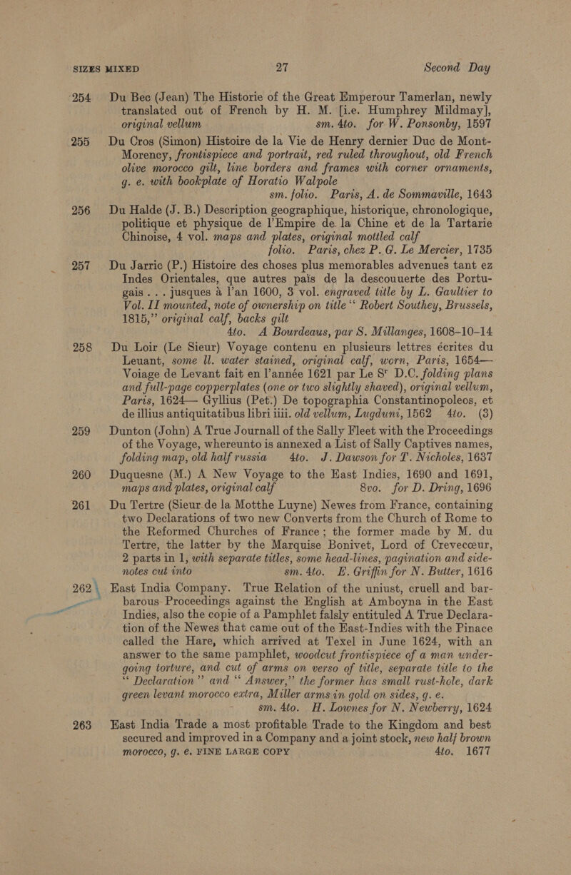 254 255 257 258 259 260 261 263 Du Bec (Jean) The Historie of the Great Emperour Tamerlan, newly translated out of French by H. M. [i.e. Humphrey Mildmay], original vellum sm. 4to. for W. Ponsonby, 1597 Du Cros (Simon) Histoire de la Vie de Henry dernier Duc de Mont- Morency, frontispiece and portrait, red ruled throughout, old French olive morocco gilt, line borders and frames with corner ornaments, g. e. with bookplate of Horatio Walpole sm. folio. Paris, A. de Sommaville, 1643 Du Halde (J. B.) Description geographique, historique, chronologique, politique et physique de l’Empire de la Chine et de la Tartarie Chinoise, 4 vol. maps and plates, original mottled calf ) folio. Paris, chez P.G. Le M ercier, 1735 Du Jarric (P.) Histoire des choses plus memorables advenues tant ez Indes Orientales, que autres pais de la descouuerte des Portu- gais... jusques 4 l’an 1600, 3 vol. engraved title by L. Gaultier to Vol. II mounted, note of ownership on title “* Robert Southey, Brussels, 1815,” oreginal calf, backs gilt 4to. A Bourdeaus, par S. Millanges, 1608-10-14 Du Loir (Le Sieur) Voyage contenu en plusieurs lettres écrites du Leuant, some Il. water stained, original calf, worn, Paris, 1654— Voiage de Levant fait en l’année 1621 par Le 8S D.C. folding plans and full-page copperplates (one or two slightly shaved), original vellum, Paris, 1624— Gyllius (Pet.) De topographia Constantinopoleos, et de illius antiquitatibus libri iii. old vellum, Lugduni, 1562 4to. (3) Dunton (John) A True Journall of the Sally Fleet with the Proceedings of the Voyage, whereunto is annexed a List of Sally Captives names, folding map, old halfrussia 4to. J. Dawson for T. Nicholes, 1637 Duquesne (M.) A New Voyage to the Hast Indies, 1690 and 1691, maps and plates, original calf 8vo. for D. Dring, 1696 Du Tertre (Sieurde la Motthe Luyne) Newes from France, containing two Declarations of two new Converts from the Church of Rome to the Reformed Churches of France; the former made by M. du Tertre, the latter by the Marquise Bonivet, Lord of Crevecceur, 2 parts in 1, with separate titles, some head-lines, pagination and side- notes cut into sm. 4to. E. Griffin for N. Butter, 1616 East India Company. ‘True Relation of the uniust, cruell and bar- barous- Proceedings against the English at Amboyna in the East Indies, also the copie of a Pamphlet falsly entituled A True Declara- tion of the Newes that came out of the EHast-Indies with the Pinace called the Hare, which arrived at Texel in June 1624, with an answer to the same pamphlet, woodcut frontispiece of a man under- going torture, and cut of arms on verso of title, separate title to the ** Declaration” and “ Answer,” the former has small rust-hole, dark green levant morocco extra, Miller arms in gold on sides, gq. é. sm. 4to. H. Lownes for N. Newberry, 1624 East India Trade a most profitable Trade to the Kingdom and best secured and improved in a Company and a joint stock, new half brown morocco, J. €. FINE LARGE COPY 4to. 1677