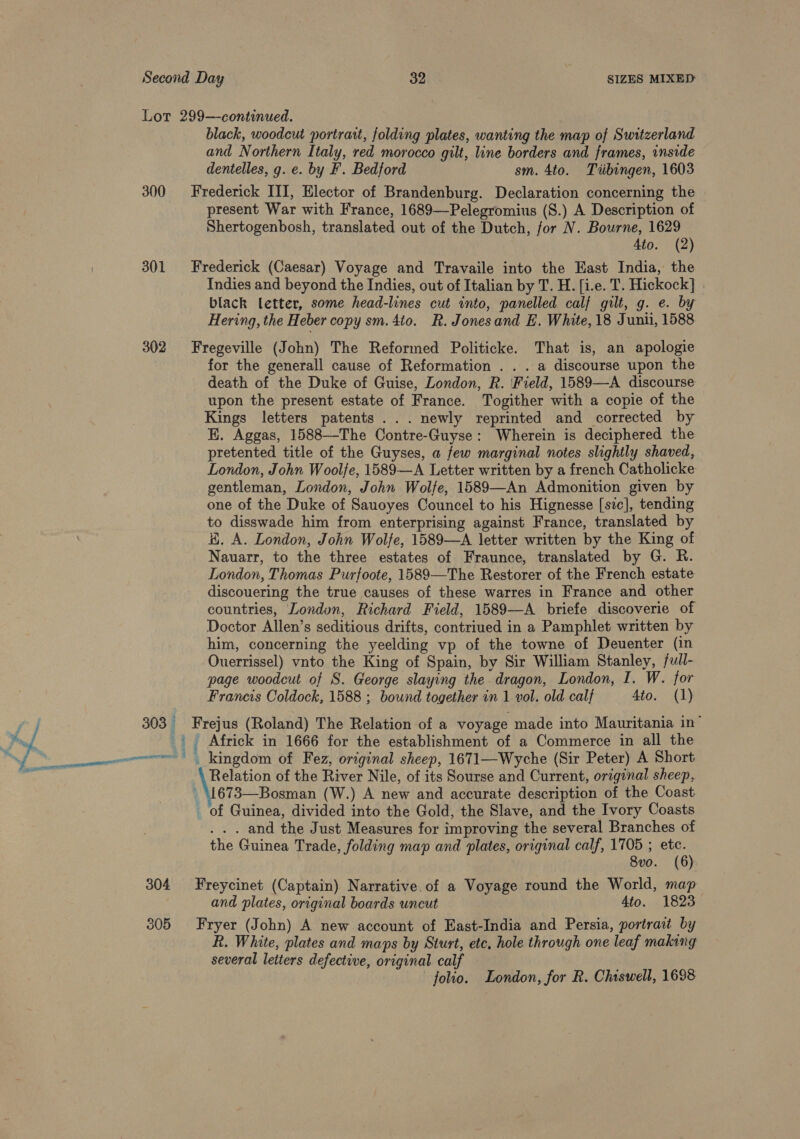 Lor 299—continued. black, woodcut portrart, folding plates, wanting the map of Switzerland and Northern Italy, red morocco gilt, line borders and frames, inside dentelles, g. e. by F. Bedford sm. 4to. Tiibingen, 1603 300 Frederick III, Elector of Brandenburg. Declaration concerning the present War with France, 1689—-Pelegromius (S.) A Description of Shertogenbosh, translated out of the Dutch, for N. Bourne, 1629 4to. (2) 301 Frederick (Caesar) Voyage and Travaile into the East India, the Indies and beyond the Indies, out of Italian by T. H. [i.e. T. Hickock] . black letter, some head-lines cut into, panelled calf gilt, g. e. by Hering, the Heber copy sm. 4to. R. Jonesand E. White, 18 Juni, 1588 302 Fregeville (John) The Reformed Politicke. That is, an apologie for the generall cause of Reformation . . . a discourse upon the death of the Duke of Guise, London, R. ‘Field, 1589—-A discourse upon the present estate of France. Togither with a copie of the Kings letters patents ... newly reprinted and corrected by HK. Aggas, 1588--The Contre-Guyse: Wherein is deciphered the pretented title of the Guyses, a few marginal notes slightly shaved, London, John Woolfe, 1589—A Letter written by a french Catholicke gentleman, London, John Wolfe, 1589—An Admonition given by one of the Duke of Sauoyes Councel to his Hignesse [sic], tending to disswade him from enterprising against France, translated by H. A. London, John Wolfe, 1589—A letter written by the King of Nauarr, to the three estates of Fraunce, translated by G. R. London, Thomas Purfoote, 1589—The Restorer of the French estate discouering the true causes of these warres in France and other countries, Londun, Richard Field, 1589—A briefe discoverie of Doctor Allen’s seditious drifts, contriued in a Pamphlet written by him, concerning the yeelding vp of the towne of Deuenter (in Ouerrissel) vnto the King of Spain, by Sir William Stanley, full- page woodcut of S. George slaying the dragon, London, I. W. for Francis Coldock, 1588 ; bound together in 1 vol. old calf Ato. (1) a | 303 Frejus (Roland) The Relation of a voyage made into Mauritania in” ‘ | Africk in 1666 for the establishment of a Commerce in all the enn kingdom of Fez, original sheep, 1671—Wyche (Sir Peter) A Short nS Relation of the River Nile, of its Sourse and Current, original sheep, . \1673—Bosman (W.) A new and accurate description of the Coast _ of Guinea, divided into the Gold, the Slave, and the Ivory Coasts . . and the Just Measures for improving the several Branches of the Guinea Trade, folding map and plates, original calf, 1705 ; etc. 8vo. (6) 304 Freycinet (Captain) Narrative. of a Voyage round the World, map and plates, original boards uncut 4to. 1823 305 Fryer (John) A new account of East-India and Persia, portraat by R. White, plates and maps by Sturt, ete, hole through one leaf making several letters defective, original calf folio. London, for R. Chiswell, 1698