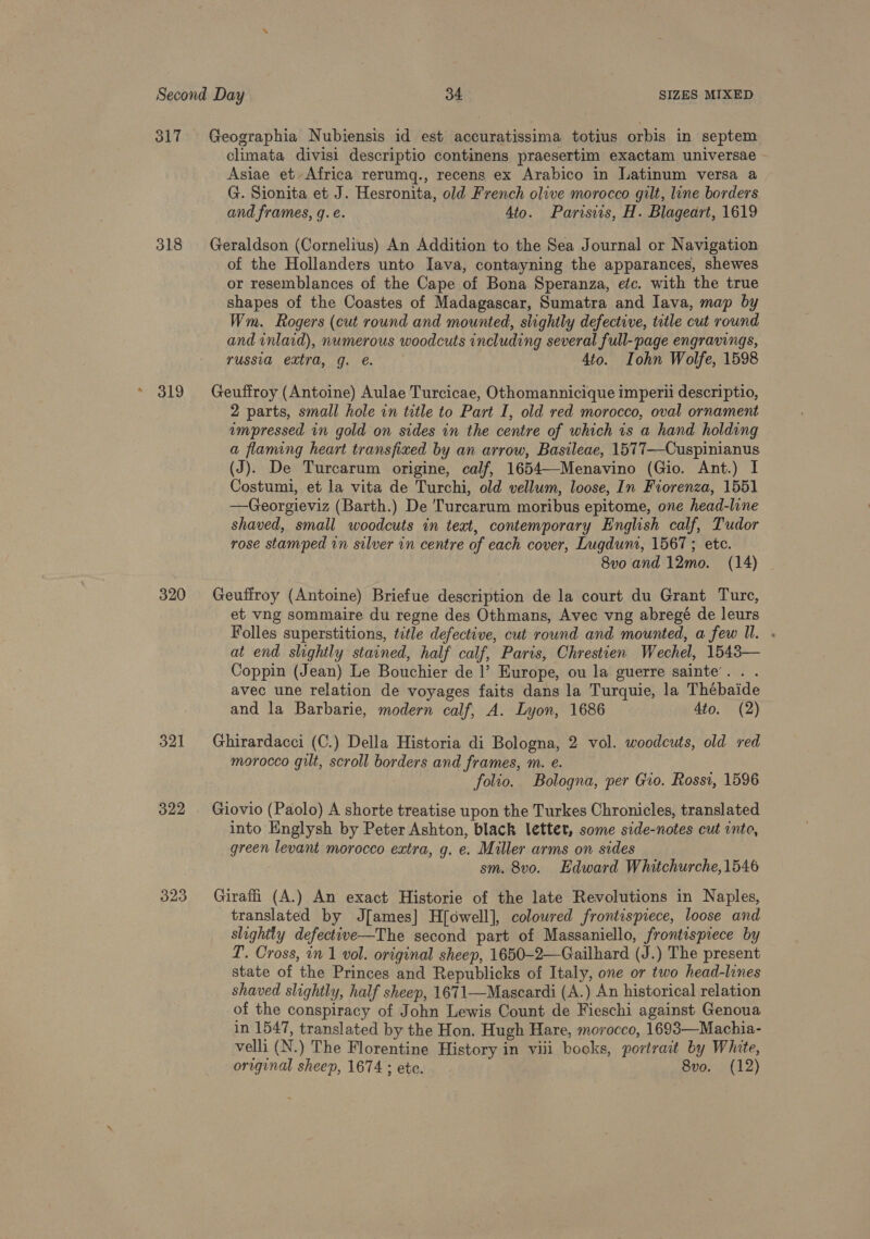 317 Geographia Nubiensis id est accuratissima totius orbis in septem climata divisi descriptio continens praesertim exactam universae Asiae etAfrica rerumq., recens ex Arabico in Latinum versa a G. Sionita et J. Hesronita, old French olive morocco gilt, line borders and frames, q.e. 4to. Parisiis, H. Blageart, 1619 318 Geraldson (Cornelius) An Addition to the Sea Journal or Navigation of the Hollanders unto Iava, contayning the apparances, shewes or resemblances of the Cape of Bona Speranza, etc. with the true shapes of the Coastes of Madagascar, Sumatra and Java, map by Wm. Rogers (cut round and mounted, slightly defective, title cut round and inlaid), numerous woodcuts including several full-page engravings, russia extra, g. e. 4to. Iohn Wolfe, 1598 319 Geuffroy (Antoine) Aulae Turcicae, Othomannicique imperil descriptio, 2 parts, small hole in title to Part I, old red morocco, oval ornament umpressed in gold on sides in the centre of which 1s a hand holding a flaming heart transfixed by an arrow, Basileae, 1577—Cuspinianus (J). De Turcarum origine, calf, 1654—-Menavino (Gio. Ant.) I Costumi, et la vita de Turchi, old vellum, loose, In Fiorenza, 1551 —Georgieviz (Barth.) De 'Turcarum moribus epitome, one head-line shaved, small woodcuts in text, contemporary English calf, Tudor rose stamped in silver in centre of each cover, Lugduni, 1567; etc. 8vo and 12mo. (14) 320 Geuffroy (Antoine) Briefue description de la court du Grant Ture, et vng sommaire du regne des Othmans, Avec vng abregé de leurs Folles superstitions, title defective, cut round and mounted, a few ll. - at end slightly stained, half calf, Paris, Chrestien Wechel, 1543— Coppin (Jean) Le Bouchier de |’ Europe, ou la guerre sainte’. . . avec une relation de voyages faits dans la Turquie, la Thébaide and la Barbarie, modern calf, A. Lyon, 1686 Ato. (2) 321 Ghirardacci (C.) Della Historia di Bologna, 2 vol. woodcuts, old red morocco gilt, scroll borders and frames, m. e. folio. Bologna, per Gio. Rossi, 1596 322 Giovio (Paolo) A shorte treatise upon the Turkes Chronicles, translated into Englysh by Peter Ashton, black lettet, some side-notes cut into, green levant morocco extra, g. e. Miller arms on sides sm. 8vo. Edward Whitchurche,1546 323 Giraffi (A.) An exact Historie of the late Revolutions in Naples, translated by J[ames] H[owell], coloured frontispiece, loose and slightly defective—The second part of Massaniello, frontispiece by T. Cross, in 1 vol. original sheep, 1650-2—Gailhard (J.) The present state of the Princes and Republicks of Italy, one or two head-lines shaved slightly, half sheep, 1671—Mascardi (A.) An historical relation of the conspiracy of John Lewis Count de Fieschi against Genoua in 1547, translated by the Hon. Hugh Hare, morocco, 1693—Machia- velli (N.) The Florentine History in viii books, portrait by White, original sheep, 1674 ; etc. 8vo. (12)