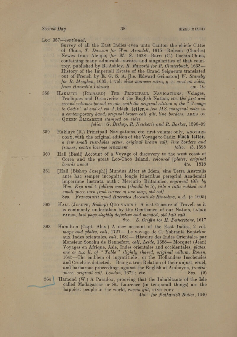 358 360 361 363 et Survey of all the Hast Indies even unto Canton the chiefe Cittie of China, 7. Dawson for Wm. Arondell, 1615—-Robson (Charles) Newes from Aleppo, for M. S. 1628—Barri (C.) Cochin-China, containing many admirable rarities and singularities of that coun- trey, published by R. Ashley, R. Raworth for R. Clutterbuck, 1633— History of the Imperiall Estate of the Grand Seigneurs translated out of French by EH. G. 8. A. [i.e. Edward Grimston] W. Stansby for R. Meighen, 1635, 1 vol. olwe morocco extra, g. e. crest on sides, from Hanrott’s Library sm. 4to Haxituyt (Ricnarpd) THE Principart Naviaations, Voilages, Traffiques and Discoveries of the English Nation, efc. the first and _second volumes bound in one, with the original edition of the “* Voyage to Cadiz’? at end of vol. I, black letter, a few MS. marginal notes in a contemporary hand, original brown calf gilt, line borders, ARMS OF QUEEN ELIZABETH stamped on sides folio. G. Bishop, R. Newberie and R. Barker, 1598-99 Hakluyt (R.) Principall Navigations, etc. first volume only, ANOTHER copy, with the original edition of the Voyage to Cadiz, black letter, a few small rust-holes occur, original brown calf, line borders and frames, centre lozenge ornament folio. 2b. 1598 Hall (Basil) Account of a Voyage of discovery to the west coast of Corea and the great Loo-Choo Island, colowred {plates, original boards uncut 4to. 1818 [Hall (Bishop Joseph)] Mundus Alter et Idem, sine Terra Australis ante hac semper incognita longis itineribus peregrini Academici imperrime lustrata auth: Mercurio Britannico, engraved title by Wm. Kop and 4 folding maps (should be 5), title a little rubbed and small piece torn from corner of one map, old cal/ 8vo. Francofurti apud Haeredes Ascanu de Rimalme, n.d. (c. 1605) Hau (Joseru, Bishop) Quo vapis ? A iust Censure of Travell as it is commonly undertaken by the Gentlemen of our Nation, LARGE PAPER, last page slightly defective and mended, old half calf 8v0. HE. Groffin for H. Fetherstone, 1617 Hamilton (Capt. Alex.) A new account of the East Indies, 2 vol. maps and plates, calf, 1727— Le voyage de G. Ysbrants Bontekoe aux Indes orientales, calf, 1681— Histoire des Indes Orientales par Monsieur Souchu de Rennefort, calf, Leade, 1688— Mocquet (Jean) Voyages en Afrique, Asie, Indes orientales and occidentales, plates, one or two ll. of “ Table” slightly shaved, original vellum, Rouen, 1645—-The emblem of ingratitude: or the Hollanders Insolencies and Cruelties detected. Being a true Relation of their unjust, cruel, and barbarous proceedings against the English at Amboyna, frontis- prece, original calf, London, 1672; etc. 8vo. (9) Hamond (W.) A Paradox, prooving that the Inhabitants of the Isle called Madagascar or St. Laurence (in temporall things) are the happiest people in the world, russia gilt, FINE COPY Ato. jor Nathamell Butter, 1640