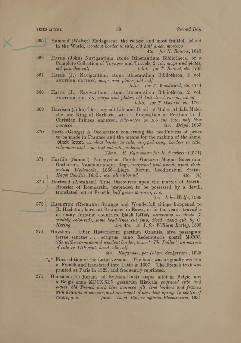 368 369 370 371 374 Hamond (Walter) Madagascar, the richest and most fruitfull Island in the World, woodcut border to title, old half green morocco ! 4to. for N. Bourne, 1643 Harris (John) N avigantium atque Itinerantium Bibliotheca, or a Complete Collection of Voyages and Travels, 2 vol. maps and plates, old panelled calf folio. for T. Bennet, etc. 1705 Harris (J.) Navigantium atque itinerantium Bibliotheca, 2 vol. ANOTHER EDITION, maps and plates, old calf folio. for T. Woodward, etc. 1744 Harris (J.) Navigantium atque itinerantium Bibliotheca, 2 vol. ANOTHER EDITION, maps and plates, old halj diced russia, uncut folio. for T. Osborne, etc. 1764 Harrison (John) The tragicall Life and Death of Muley Abdala Melek the late King of Barbarie, with a Proposition or Petition to all Christian Princes annexed, side-notes on A3 cut into, half blue morocco 4to. Delph, 1633 Harte (George) A Declaration concerning the needfulness of peace to be made in Fraunce and the means for the making of the same, black letter, woodcut border to title, cropped copy, borders to title, side-notes and some text cut into, unbound 12mo. H. Bynneman for R. Newberie (1574) Hartlib (Samuel) Panegyricus Carolo Gustavo Magno Suecorum, Gothorum, Vandalorumque Regi, wnopened and uncut, apud Rich- ardum Wodenothe, 1656—Liége. Rerum Leodiensium Status, Hage Comitis, 1650; etc. all unbound 4to. (A) Hartwell (Abraham) True Discourses upon the matter of Martha Brossier of Romoartin, pretended to be possessed by a devill, translated out of French, half green morocco, r. e. 4to. Iohn Wolfe, 1599 HasLeTon (RicHARD) Strange and Wonderfull things happened to R. Hasleton, borne at Braintree in Essex, in his ten yeares travailes in many forraine countries, black letter, nwmerous woodcuts (3 crudely coloured), some head-lines cut into, diced russia gilt, by C. Hering sm. 4to. A.I. for William Barley, 1595 Haython. Liber Historiarum partium Orientis, sive passagium terrae sanctae ... scriptus anno Redemptoris nostri M.CCC. title within ornamental woodcut border, name “‘ Th. Fuller’ on margin of title in 17th cent. hand, old calf 4to. Haganoae, per Iohan. Sec.{ervum], 1529 375 in French and translated into Latin in 1307. The French text was printed at Paris in 1529, and frequently reprinted. Heinsius (D.) Rerum ad Sylvam-Ducis atque alibi in Belgio aut a Belgis anno MDCXXIX gestarum Historia, engraved title and plates, old French dark blue morocco gilt, line borders and frames with fleurons at corners, oval ornament of olive leaf sprays in centre of covers, g. e. folio. Lugd. Bat. ex officina Elzevirorum, 1631