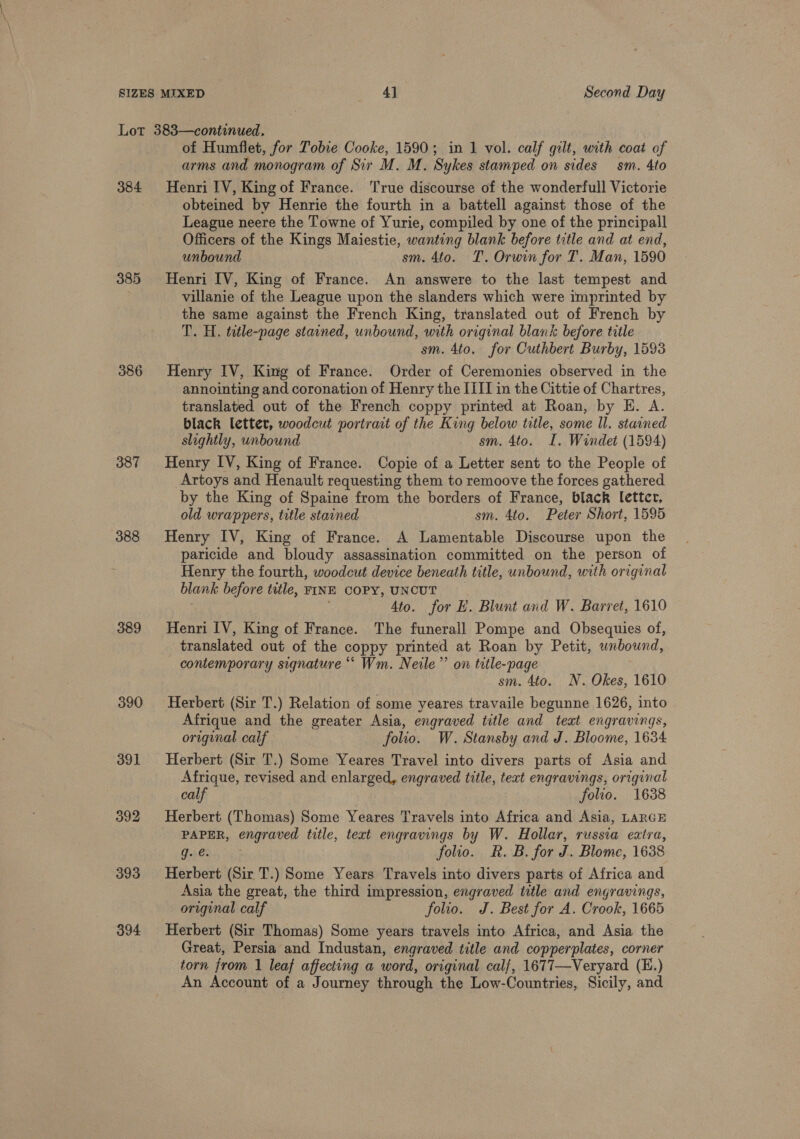 384 385 386 387 389 390 te a} bo 393 394 of Humflet, for Tobie Cooke, 1590; in 1 vol. calf gilt, with coat of arms and monogram of Sir M. M. Sykes stamped on sides sm. 4to Henri IV, King of France. True discourse of the wonderfull Victorie obteined by Henrie the fourth in a battell against those of the League neere the Towne of Yurie, compiled by one of the principall Officers of the Kings Maiestie, wanting blank before title and at end, unbound sm. 4to. T. Orwin for T. Man, 1590 Henri IV, King of France. An answere to the last tempest and villanie of the League upon the slanders which were imprinted by the same against the French King, translated out of French by T. H. tatle-page stained, unbound, with original blank before title sm. 4to. for Cuthbert Burby, 1593 Henry IV, King of France. Order of Ceremonies observed in the annointing and coronation of Henry the IIII in the Cittie of Chartres, translated out of the French coppy printed at Roan, by E. A. black letter, woodcut portrait of the King below title, some Il. stained slightly, unbound sm. 4to. I. Windet (1594) Henry IV, King of France. Copie of a Letter sent to the People of Artoys and Henault requesting them to remoove the forces gathered by the King of Spaine from the borders of France, black letter, old wrappers, title stained sm. 4to. Peter Short, 1595 Henry IV, King of France. A Lamentable Discourse upon the paricide and bloudy assassination committed on the person of Henry the fourth, woodcut device beneath title, unbound, with original blank before title, FINE COPY, UNCUT . 4to. for E. Blunt and W. Barret, 1610 Henri IV, King of France. The funerall Pompe and Obsequies of, translated out of the coppy printed at Roan by Petit, unbound, contemporary signature “* Wm. Neile’”’ on title-page sm. 4to. N. Okes, 1610 Herbert (Sir T.) Relation of some yeares travaile begunne 1626, into Afrique and the greater Asia, engraved title and teat engravings, original calf folio. W. Stansby and J. Bloome, 1634. Herbert (Sir T.) Some Yeares Travel into divers parts of Asia and Afrique, revised and enlarged, engraved title, text engravings, original calf folio. 1638 Herbert (Thomas) Some Yeares Travels into Africa and Asia, LARGE PAPER, engraved title, text engravings by W. Hollar, russia eatra, Tile a folio. R. B. for J. Blome, 1638 Herbert (Sir T.) Some Years Travels into divers parts of Africa and Asia the great, the third impression, engraved title and engravings, original calf folio. J. Best for A. Crook, 1665 Herbert (Sir Thomas) Some years travels into Africa, and Asia the Great, Persia and Industan, engraved title and copperplates, corner torn from 1 leaf affecting a word, original calf, 1677—Veryard (E.) An Account of a Journey through the Low-Countries, Sicily, and