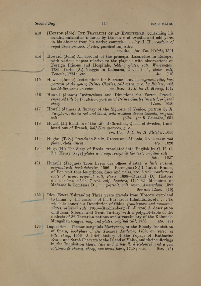 413 [Hortor (Job)] Taz TRAVAILES OF AN ENGLISHMAN, containing his sundrie calamities indured by the space of twentie and odd yeres in his absence from his native countrie ... by I. H. woodcut of royal arms on back of title, panelled calf extra sm. 4to. for Wm. Wright, 1591 / 414 Howard (John) An account of the principal Lazarettos in Europe ; | with various papers relative to the plague: with observations on Foreign Prisons and Hospitals, folding plates, calf, Warrington, __ 1789—Fortis (A.) Viaggio in Dalmazia, 2 vol. in 1, plates, calf, Venezia, 1774; etc. 4to. (10) 415 Howell (James) Instructions for Forreine Travell, engraved title, bust portraat of the young Prince Charles, calf extra, g. e. by Riviere, with the Miller arms on sides sm. 8vo. T.B. for H. Mosley, 1642 416 Howell (James) Instructions and Directions for Forren Travell, engraved title by W. Hollar, portrait of Prince Charles inserted, original sheep 12mo. 1650 417 Howell (James) A Survay of the Signorie of Venice, portrait by R. Vaughan, title in red and black, with woodcut device beneath, orrginal calf folio. for R. Lowndes, 1651 418 Howell (J.) Relation of the Life of Christina, Queen of Sweden, trans- lated out of French, halj blwe morocco, g. e. sm. 4to. J.C. for H. Fletcher, 1656 419 Hughes (T. S.) Travels in Sicily, Greece and Albania, 2 vol. maps and plates, cloth, uncut Ato. 1820 420 Hugo (H.) The Siege of Breda, translated into English by C. H. G. [i.e. Henry Gage] plates and engravings in the text, original calf folio. 1627 421 Hurault (Jacques) Trois livres des offices d’estat, a little stained, original calf, back defective, 1596-— Besongne (N.) L’état de France, ot l’on voit tous les princes, ducs and pairs, etc. 3 vol. woodcuts of coats of arms, original calf, Paris, 1698—Durand (D.) Histoire du seizieme siécle, 7 vol. cal/, Londres, 1725-32—Memoires de Madame la Comtesse D . . . portrait, calf, worn, Amsterdam, 1597 8vo and 12mo. (16) 422 : Ides (Evert Ysbrandts) Three years travels from Moscow over-land which is annex’d a Description of China, frontispiece and numerous plates, original calf, 1706—Strahlenberg (P. J. von) A description of Russia, Siberia, and Great Tartary with a polyglot-table of the dialects of 32 Tartarian nations and a vocabulary of the Kalmuck- Mungalian tongue, map and plates, original calf, 1738 4to. (2) 423 Inquisition. Clamor sanguinis Martyrum, or the Bloody Inquisition of Spain, bookplate of Sir Thomas Littleton, 1702, on verso of title, sheep, 1656—A brief history of the Voyage of Katharine Evans and Sarah Cheevers to the Island of Malta, and their sufferings in the Inquisition there, title and a few Il. discoloured and a few catch-words shaved, sheep, one board loose, 1715 ; etc. 8vo0. (3)