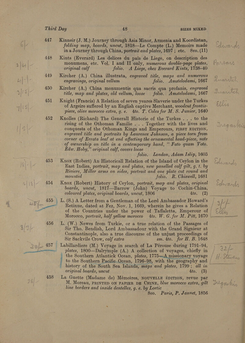 447 448 449 450 451 452 453 458 Kinneir (J. M.) Journey through Asia Minor, Armenia and Koordistan, folding map, boards, uncut, 1818—Le Compte (L.) Memoirs made in a Journey through China, portrait and plates, 1697 ; etc. 8vo. (11) Kints (Everard) Les delices du pais de Liege, on description des monumens, etc. Vol. I and II only, numerous doubie-page pilates, original calf folio. A Liege, chez Everard Kints, 1738-40 Kircher (A.) China illustrata, engraved title, maps and numerous engravings, orginal vellum folio. Amstelodami, 1667 Kircher (A.) China monumentis qua sacris qua profanis, engraved title, map and plates, old vellum, loose folio. Amstelodami, 1667 Knight (Francis) A Relation of seven yeares Slaverie under the Turkes of Argeire suffered by an English captive Merchant, woodcut frontis- prece, olive morocco extra, g.e. Ato. T. Coles for M. S. Junior, 1640 Knolles (Richard) The Generall Historie of the Turkes . . . to the rising of the Othoman Familie . . . Together with the lives and . conquests of the Othoman Kings and Emperours, FIRST EDITION, engraved title and portraits by Laurence Johnson, a piece torn from corner of Errata leaf at end affecting the ornamental head-piece, note of ownership on title in a contemporary hand, ‘‘ Fato quam Voto. Edw. Hoby,” original calf, covers loose folio. London, Adam Islup, 1603 Knox (Robert) An Historicall Relation of the Island of Ceylon in the Kast Indies, portrait, map and plates, new panelled calf gilt, g. t. by Riviere, Miller arms on sides, portrait and one plate cut round and mounted folio. R. Chiswell, 1681 Knox (Robert) History of Ceylon, portrait, map and plates, original boards, uncut, 1817—Barrow (John) Voyage to Cochin-China, coloured plates, original boards, uncut, 1806 Ato. (2) Retinue, dated at Fez, Nov. 1, 1669, wherein he gives a Relation of the Countries under the power of Tafialetta, Hmperour of L. (W.) Newes from Turkie, or a true relation of the Passages of Sir Tho. Bendish, Lord Ambassadour with the Grand Signieur at Constantinople, also a true discourse of the unjust proceedings of Sir Sackvile Crow, calf extra sm. 4to. for H, B. 1648 plates, 1800—Dalrymple (A.) A collection of voyages, chiefly in the Southern Atlantick Ocean, plates, 1775—A missionary voyage original boards, uncut Ato. (3) La Guette (Madame de) Mémoires, NOUVELLE EDITION, revue par M. Moreau, PRINTED ON PAPIER DE CHINE, blue morocco extra, gilt line borders and enside dentelles, g. e. by Lortic 8v0. Paris, P. Jannet, 1856