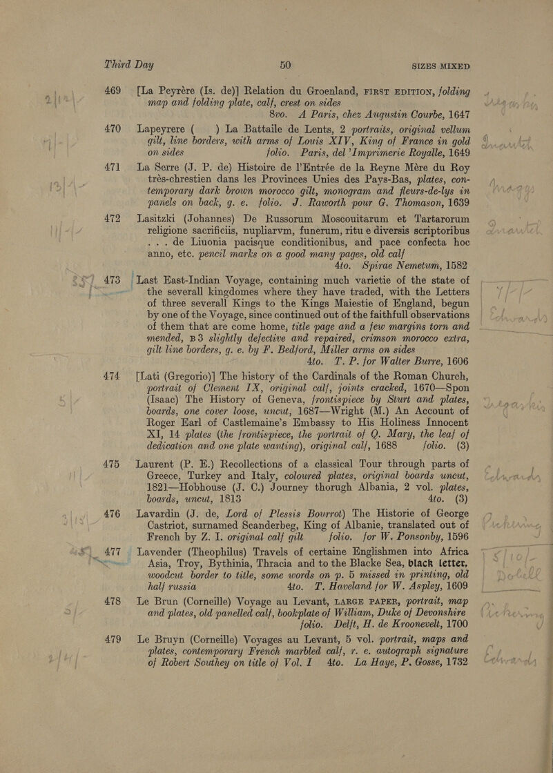 469 470 471 472 474. 479 [La Peyrére (Is. de)] Relation du Groenland, First EprtTIon, folding map and folding plate, calf, crest on sides 8vo. A Paris, chez Augustin Courbe, 1647 Lapeyrere ( _) La Battaile de Lents, 2 portraits, original vellum gilt, line borders, with arms of Louis XIV, King of France in gold on sides folio. Paris, del Imprimerie Royalle, 1649 La Serre (J. P. de) Histoire de Entrée de la Reyne Mére du Roy trés-chrestien dans les Provinces Unies des Pays-Bas, plates, con- temporary dark brown morocco gilt, monogram and fleurs-de-lys in panels on back, g. e. folio. J. Raworth pour G. Thomason, 1639 Lasitzki (Johannes) De Russorum Moscouitarum et Tartarorum religione sacrificiis, nupliarvm, funerum, ritu e diversis scriptoribus . de Liuonia pacisque conditionibus, and pace confecta hoc anno, etc. pencil marks on a good many pages, old calf 4to. Spirae Nemetum, 1582 ‘Last Hast-Indian Voyage, containing much varietie of the state of the severall kingdomes where they have traded, with the Letters of three severall Kings to the Kings Maiestie of England, begun by one of the Voyage, since continued out of the faithfull observations of them that are come home, trtle page and a few margins torn and mended, BS slightly defective and repaired, crimson morocco extra, gilt line borders, q. e. by F. Bedford, Miller arms on sides 4to. T. P. for Walter Burre, 1606 [Lati (Gregorio)] The history of the Cardinals of the Roman Church, portrait of Clement IX, original calf, joints cracked, 1670—Spon (Isaac) The History of Geneva, frontispiece by Sturt and plates, boards, one cover loose, uncut, 1687—Wright (M.) An Account of Roger Earl of Castlemaine’s Embassy to His Holiness Innocent XI, 14 plates (the frontispiece, the portrait of Q. Mary, the leaf of dedication and one plate wanting), original calf, 1688 folio. (8) Laurent (P. E.) Recollections of a classical Tour through parts of Greece, Turkey and Italy, colowred plates, original boards uncut, 1821—Hobhouse (J. C.) Journey thorugh Albania, 2 vol. plates, boards, uncut, 1813 4to. (3) Lavardin (J. de, Lord of Plessis Bourrot) The Historie of George Castriot, surnamed Scanderbeg, King of Albanie, translated out of French by Z. I. original calf quilt folio. for W. Ponsonby, 1596 _ Lavender (Theophilus) Travels of certaine Englishmen into Africa Asia, Troy, Bythinia, Thracia and to the Blacke Sea, black letter, woodeut border to title, some words on p. 5 missed in printing, old half russia 4to. T. Haveland for W. Aspley, 1609 Le Brun (Corneille) Voyage au Levant, LARGE PAPER, portrait, map and plates, old panelled calf, bookplate of Wiliam, Duke of Devonshire folio. Delft, H. de Kroonevelt, 1700 Le Bruyn (Corneille) Voyages au Levant, 5 vol. portrait, maps and plates, contemporary French marbled calf, 7. e. autograph signature