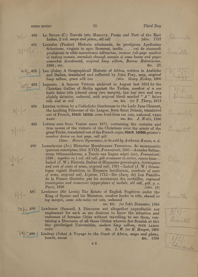 =~ 480 Le Bruyn (C.) Travels into Muscovy, Persia and Part of the Hast Indies, 2 vol. maps and plates, old calf folio. 1737 481 lLentulus (Paulus) Historia admiranda, de prodigiosa Apolloniae oP Schreierae, virginis in agro Bernensi, inedia . . . cui de eiusmodi KA prodigiosis in ediis narrationes adiunctae, curious full-page woodcut of fasting woman, wormhole through margin of some leaves and paper somewhat discoloured, original wep vellum, Bernae Helvetiorum, 1604 ; etc. Ato. (2) 482 | Leo (John) A Geographicall Historie of Africa, written in Arabicke and Italian, translated and collected by John Pory, map, original limp vellum, green silk ties folio. Georg. Bishop, 1600 af} 6483 | Lepanto. A famous Victorie atchived in August last 1613 by the ~* (Se ~—s Christian Gallies of Sicilia against the Turkes, woodcut of a sea battle below title (shaved along fore margin), last leaf torn and very slightly defective, unbound, with original blank marked “‘ A’”’ before title and at end sm. 4to. for T. Thorp, 1613 484 Lerrrer written by a Catholicke Gentleman to the Lady Jane Clement, the haulting Princesse of the League, from Saint Dennis, translated out of French, black letter, some head-lines cut into, unbound, vERY RARE sm, 4to. J. Wolfe, 1590 485 Letters sent from Venice anno 1571, containing the certaine and true newes of the victorie of the Christians over the armie of the great Turke, translated out of the French copie, black lettev, printer’ s woodcut device on last page, calf gilt 12mo. Henrie Bynneman, to be sold by Anthonie Kuson, n. d. 486 lLeunclavius (Jo.) Historiae Musulmanae Turcorum, de monumentis ipsorum exscriptae, libri XVIII, Francofurtc, 1591—-Annales Sultan- orum Othmanidarum, a Turcis sua lingua sripti (sve), Francofurti, 1596 ; together in 1 vol. old calf, gilt ornament in centre, covers loose—- Imhof (J. W.) Historia Italiae et Hispaniae genealogica, frontispiece and cuts of coats of arms, original calf, 1701—Imhof (J. W.) Genea- logive viginti illustrium in Hispania familiarum, woodcuts of coats of arms, “original calf, Lipsiae, 1712—-Bie (Jacq. de) Les Familles de la France illustrées par les monumens des medailles, engraved frontisprece and numerous copperplates of medals, old calf, gilt, g. e. Paris, 1636 folto. (4) 487 Lewkenor (Sir Lewis) The Estate of English Fugitives under the King of Spaine and his Ministers, woodcut border to title, shaved in top margin, some side-notes cut into, unbound sm. 4to. for Iohn Drawater, 1596 Tain 488 Lewkenor (Samuel) A Discourse not altogether unprofitable nor Dea unpleasant for such as are desirous to know the situation and customes of forraine Cities without travelling to see them, con- taining a Discourse of all those Citties wherein doe flourish at this day priviledged Universities, modern limp vellum, FINE LARGE Siri a) COPY 4to. I. W. jor H. Hooper, 1600 THE 489 Lindsay (John) A Voyage to the Coast of Africa, maps and plates, mies cin boards, uncut 4to, 1759 | EQ
