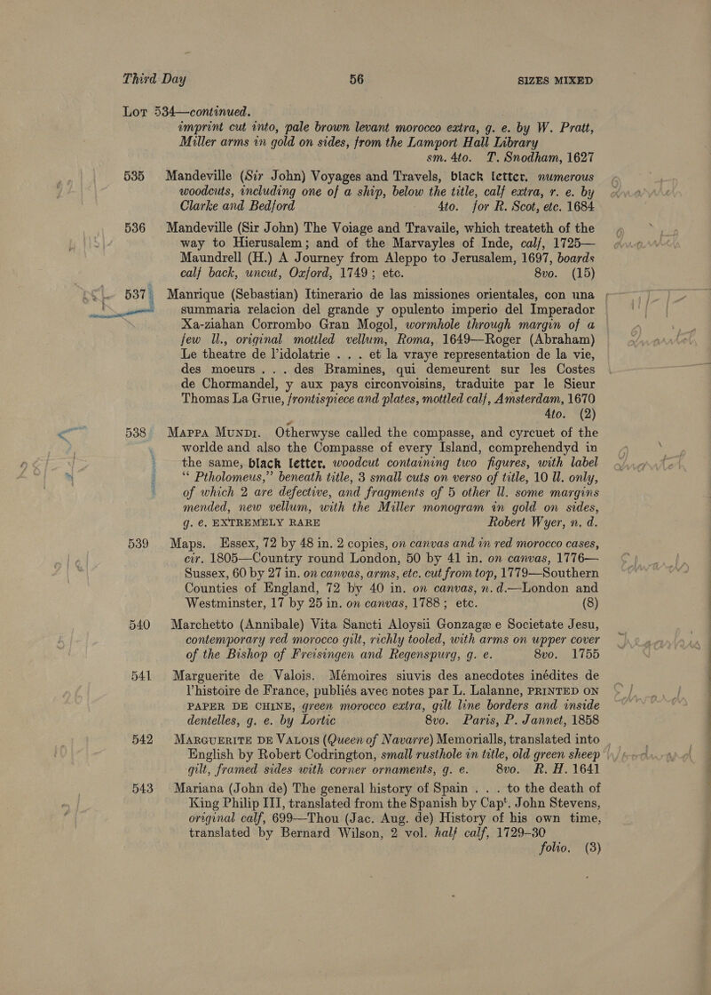 Lot 534—continued. imprint cut into, pale brown levant morocco extra, g. e. by W. Pratt, Miller arms in gold on sides, from the Lamport Hall Library sm. 4to. TT. Snodham, 1627 535 Mandeville (Sir John) Voyages and Travels, black letter. numerous woodcuts, including one of a ship, below the title, calf extra, r. e. by Clarke and Bedford 4to. for R. Scot, etc. 1684 536 Mandeville (Sir John) The Voiage and Travaile, which treateth of the way to Hierusalem; and of the Marvayles of Inde, cal/, 1725— Maundrell (H.) A Journey from Aleppo to Jerusalem, 1697, boards calf back, wncut, Oxford, 1749 ; etc. 8vo. (15) 537 i Manrique (Sebastian) Itinerario de las missiones orientales, con una ; Xa-ziahan Corrombo Gran Mogol, wormhole through margin of a few ll., original mottled vellum, Roma, 1649—Roger (Abraham) Le theatre de Pidolatrie . . . et la vraye representation de la vie, des moeurs...des Bramines, qui demeurent sur les Costes de Chormandel, y aux pays circonvoisins, traduite par le Sieur Thomas La Grue, frontispiece and plates, mottled calf, Amsterdam, 1670 4to. (2) 538 Mappa Munpr. Otherwyse called the compasse, and cyrcuet of the worlde and also the Compasse of every Island, comprehendyd in the same, black letter, woodcut containing two figures, with label : “ Ptholomeus,”’ beneath title, 3 small cuts on verso of title, 10 Ul. only, ; of which 2 are defective, and fragments of 5 other ll. some margins mended, new vellum, with the Miller monogram in gold on sides, g. €. EXTREMELY RARE Robert Wyer, n, d. 539 Maps. Essex, 72 by 48 in. 2 copies, on canvas and in red morocco cases, cir. 1805—Country round London, 50 by 41 in. on canvas, 1776— Sussex, 60 by 27 in. on canvas, arms, etc. cut from top, 1779—Southern Counties of England, 72 by 40 in. on canvas, n.d.—London and Westminster, 17 by 25 in. on canvas, 1788; etc. (8) 540 Marchetto (Annibale) Vita Sancti Aloysii Gonzage e Societate Jesu, contemporary red morocco gilt, richly tooled, with arms on upper cover of the Bishop of Freisingen and Regenspurg, g. e. 8vo. 1755 541 Marguerite de Valois. Mémoires siuvis des anecdotes inédites de Vhistoire de France, publiés avec notes par L. Lalanne, PRINTED ON PAPER DE CHINE, green morocco extra, gilt line borders and inside dentelles, g. e. by Lortie 8v0. Paris, P. Jannet, 1858 542 Mareurrite DE VALois (Queen of Navarre) Memorialls, translated into gilt, framed sides with corner ornaments, q. e. 8vo. R. H. 1641 543 Mariana (John de) The general history of Spain . . . to the death of King Philip III, translated from the Spanish by Cap‘. John Stevens, original calf, 699—Thou (Jac. Aug. de) History of his own time, translated by Bernard Wilson, 2 vol. hal} calf, 1729-30 folio. (8)