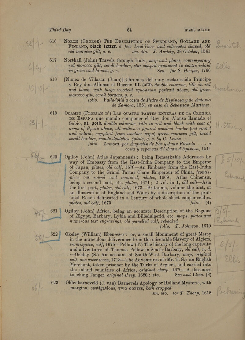   623 Perrier aan RRR IS Neca saci NortH (Grtorce) THE DeEscrirtion or SwEDLAND, GOTLAND AND FINLAND, black letter, a few head-lines and side-notes shaved, old red morocco gilt, g. e. sm. 4to. J. Awdely, 28 October, 1561 Northall (John) Travels through Italy, map and plates, contemporary red morocco gilt, scroll borders, star-shaped ornament in centre inlaid in green and brown, g. e. 8vo. for S. Hooper, 1766 [Nunez de Villasan (Juan)] Chronica del muy esclarescido Principe y Rey don Alfonso el Onzeno, lit. goth, double columns, title in red morocco gilt, scroll borders, g. e. folio. Valladolid a costa de Pedro de Espinosa y de Antomo de Zamora, 1551 en casa de Sebastian Martinez. Ocampo (FLORIAN D’) LAS QUATRO PARTES ENTERAS DE LA CRONICA DE EspaNa- que mando componer el Rey don Alonso llamado el Sabio, lit. goth. double columns, title in red and black with coat of arms of Spain above, all within a figured woodcut border (cut round and inlaid, supplied from another copy) green morocco gilt, broad scroll borders, inside dentelles, joints, g. e. by C. Lewis folio. Zamora, por Augustin de Paz yJuan Picardo... @ costa y espensas d’l Juan d’Spinosa, 1541 Ogilby (John) Atlas Japannensis: being Remarkable Addresses by | way of Embassy from the Hast-India Company to the Emperor of Japan, plates, old calf, 1670-—An Embassy from the East-India Company to the Grand Tartar Cham Emperour of China, /rontis- piece cut round and mounted, plates, 1669; Atlas Chinensis, being a second part, etc. plates, 1671; 2 vol. in 1, old cal/—Asia the first part, plates, old calf, 1673—Britannia, volume the first, or an illustration of England and Wales by a description of the prin- cipal Roads delineated in a Century of whole-sheet copper-sculps. plates, old calf, 1675 folio. (A) of Agypt, Barbary, Lybia and Billedulgerid, etc. maps, plates and numerous text engravings, old panelled calf, rebacked folio. T. Johnson, 1670 i (William) Eben-ezer: or, a small Monument of great Mercy . in the miraculous deliverance from the miserable Slavery of Algiers, frontispiece, calf, 1675—Pellow (T.) The history of the long captivity and adventures of Thomas Pellow in South-Barbary, ah calf, n. d. —Ockley (S.) An account of South-West Barbary, map, original calf, one cover loose, 1713—The Adventures of (Mr. T. 8.) an English Merchant, taken prisoner by the Turks of Argiers, and carried into the inland countries of Africa, Hla Re? 1670—A discourse touching Tanger, original sheep, 1680 ; 8vo and 12mo. (8) Oldenbarneveld (J. van) Barnevels Apology or Holland Mysterie, with marginal castigations, Two coprEs, both cropped sm. 4to. for T. Thorp, 1618