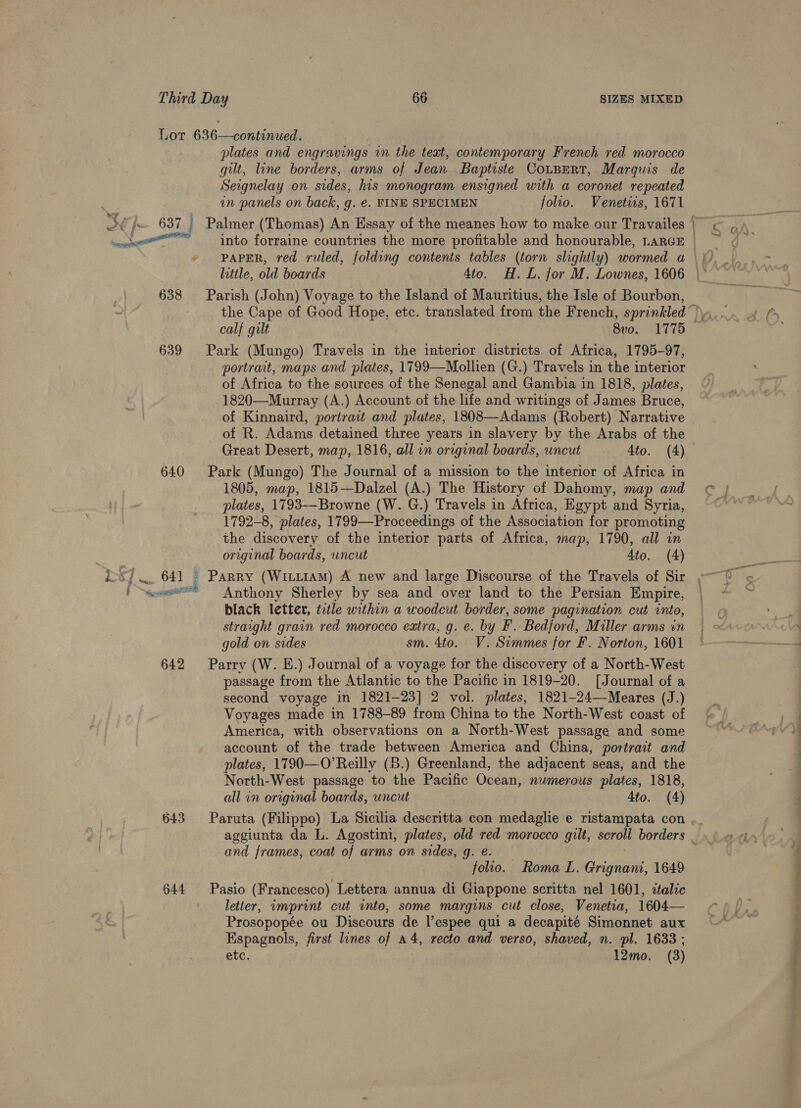 Lor 636—continued. plates and engravings in the teat, contemporary French red morocco gilt, line borders, arms of Jean Baptiste CotBert, Marquis de Seignelay on sides, his monogram ensigned with a coronet repeated an panels on back, g. €. FINE SPECIMEN folio. Venetiis, 1671 ern into forraine countries the more profitable and honourable, LARGE PAPER, red ruled, folding contents tables (torn slightly) wormed a 638 Parish (John) Voyage to the Island of Mauritius, the Isle of Bourbon, 639 Park (Mungo) Travels in the interior districts of Africa, 1795-97, portrait, maps and plates, 1799—Mollien (G.) Travels in the interior of Africa to the sources of the Senegal and Gambia in 1818, plates, 1820—-Murray (A.) Account of the life and writings of James Bruce, of Kinnaird, portrait and plates, 1808—-Adams (Robert) Narrative of R. Adams detained three years in slavery by the Arabs of the Great Desert, map, 1816, all an original boards, uncut 4to. (4) 640 Park (Mungo) The Journal of a mission to the interior of Africa in 1805, map, 1815—Dalzel (A.) The History of Dahomy, map and plates, 1793--Browne (W. G.) Travels in Africa, Egypt and Syria, 1792-8, plates, 1799—Proceedings of the Association for promoting the discovery of the interior parts of Africa, map, 1790, all an original boards, uncut 4to. (4) bseansr Anthony Sherley by sea and over land to the Persian Empire, black letter, title within a woodcut border, some pagination cut into, straight grain red morocco extra, g. e. by F. Bedford, Miller arms in gold on sides sm. 4to. V.Simmes for F. Norton, 1601 642 Parry (W. E.) Journal of a voyage for the discovery of a North-West passage from the Atlantic to the Pacific in 1819-20. [Journal of a second voyage in 1821-23] 2 vol. plates, 1821-24—-Meares (J.) Voyages made in 1788-89 from China to the North-West coast of America, with observations on a North-West passage and some account of the trade between America and China, portrait and plates, 1790—O’Reilly (8.) Greenland, the adjacent seas, and the North-West passage to the Pacific Ocean, numerous plates, 1818, all in original boards, uncut 4to. (4) and frames, coat of arms on sides, g. €. — folio. Roma L. Grignani, 1649 644 Pasio (Francesco) Lettera annua di Giappone scritta nel 1601, italic letter, imprint cut into, some margins cut close, Venetia, 1604— Prosopopée ou Discours de l’espee qui a decapité Simonnet aux Espagnols, first lines of a4, recto and verso, shaved, n. pl. 1633 ; etc. 12mo. (3) ——— ee a Se i at aeat s