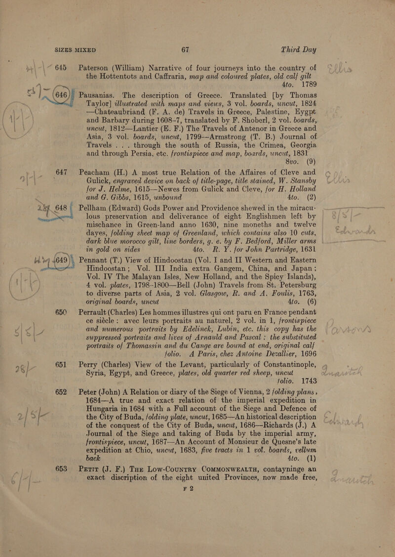645 Paterson (William) Narrative of four journeys into the country of the Hottentots and Cafiraria, map and coloured plates, old calf gilt 646) Pausanias. The description of Greece. Translated [by Thomas mek Taylor] allustrated with maps and views, 3 vol. boards, uneut, 1824 —Chateaubriand (F. A. de) Travels in Greece, Palestine, Eygpt and Barbary during 1608-7, translated by F. Shoberl, 2 vol. boards, uncut, 1812—Lantier (E. F.) The Travels of Antenor in Greece and Asia, 3 vol. boards, uncut, 1799--Armstrong (T. B.) Journal of  Travels . . . through the south of Russia, the Crimea, Georgia and through Persia, etc. frontispiece and map, boards, uncut, 1831 8vo. (9) 647 Peacham (H.) A most true Relation of the Affaires of Cleve and Gulick, engraved device on back of title-page, title stained, W. Stansby for J. Helme, 1615—Newes from Gulick and Cleve, jor H. Holland and G. Gibbs: 1615, unbound Ato. (2) lous preservation and deliverance of eight Englishmen left by mischance in Green-land anno 1630, nine moneths and twelve dayes, folding sheet map of Greciiland, which contains also 10 cuts, dark blue morocco gilt, line borders, g. e. by F. Bedford, Miller arms | in gold on sides 4to. R. Y. for John Partridge, 1631 4 {e49)\ ». Pennant (T.) View of Hindoostan (Vol. I and II Western and Eastern pooleceeset Hindoostan; Vol. III India extra Gangem, China, and Japan; Vol. IV The Malayan Isles, New Holland, and the Spicy Islands), 4 vol. plates, 1798- 1800—Bell (John) Travels from. St Petersburg to diverse parts of Asia, 2 vol. Glasgow, R. and A. Foulis, 1763, original boards, uncut 4to. (6) 650 Perrault (Charles) Les hommes illustres qui ont paru en France pendant ce siécle: avec leurs portraits au naturel, 2 vol. in 1, frontispiece and numerous portraits by Edelinck, Lubin, etc. this copy has the suppressed portraits and lives of Arnauld and Pascal ; the substituted portraits of Thomassin and du Cange are bound at end, original calf jolio. A Paris, chez Antoine Dezallier, 1696 651 Perry (Charles) View of the Levant, particularly of Constantinople, Syria, Egypt, and Greece, plates, old quarter red sheep, uncut Y tokio. 1743 652 Peter (John) A Relation or diary of the Siege of Vienna, 2 folding plans, 1684—A true and exact relation of the imperial expedition in Hungaria in 1684 with a Full account of the Siege and Defence of — Sew let of the conquest of the City of Buda, wncut, 1686—Richards (J.) A Journal of the Siege and taking of Buda by the imperial army, frontispiece, uncut, 1687—-An Account of Monsieur de Quesne’s late expedition at Chio, uncut, 1683, five tracts in 1 vol. boards, vellum back 4to. (1) 653 Perit (J. F.) Taz Low-Country CoMMONWEALTH, contayninge an exact discription of the eight united Provinces, now made free, FQ