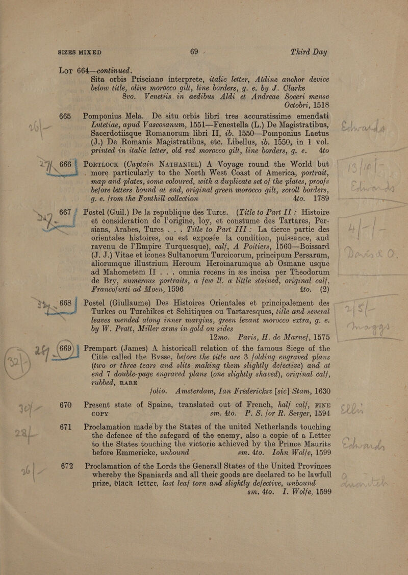  Lot 664—continued. Sita orbis Prisciano interprete, ztalic letter, Aldine anchor device below title, olive morocco gilt, line borders, g. e. by J. Clarke 8vo. Venetws.in aedibus Aldi et Andreae Soceri mense Octobri, 1518 665 Pomponius Mela. De situ orbis libri tres accuratissime emendati Lutetiae, apud Vascosanum, 1551—Fenestella (L.) De Magistratibus, (J.) De Romanis Magistratibus, etc. Libellus, 7b. 1550, in 1 vol. printed in italic letter, old red morocco gilt, line borders, g. e. 4to Portitock (Captain NatuanieL) A Voyage round the World but . more particularly to the North West Coast of America, portrait, map and plates, some coloured, with a duplicate set of the plates, proofs before letters bound at end, original green morocco gilt, scroll borders, g. e. from the Fonthill collection 4to. 1789  et consideration de l’origine, loy, et constume des Tartares, Per- ee ——_ sians, Arabes, Turcs . . . Title to Part III: La tierce partie des . orientales histoires, ou est exposce la condition, puissance, and ravenu de Empire Turquesque), calf, A Poitiers, 1560—Boissard (J. J.) Vitae et icones Sultanorum Turcicorum, principum Persarum, aliorumque illustrium Heroum Heroinarumque ab Osmane usque ad Mahometem II . . . omnia recens in es incisa per Theodorum de Bry, numerous portraits, a few ll. a little stained, origenal calf, Francofurts ad Moen, 1596 4to. (2) Postel (Giullaume) Des Histoires Orientales et principalement des Turkes ou Turchikes et Schitiques ou Tartaresques, tetle and several leaves mended along inner margins, green levant morocco extra, q. e. by W. Pratt, Miller arms in gold on sides ti, 12mo. Paris, H. de Marne}, 1575 )) Prempart (James) A historicall relation of the famous Siege of the Citie called the Bvsse, before the title are 3 folding engraved plans (two or three tears and slits making them slightly defective) and at end 7 double-page engraved plans (one slightly shaved), original cal}, yubbed, RARE folio. Amsterdam, Ian Fredericksz [sic] Stam, 1630 670 Present state of Spaine, translated out of French, hal/ calf, Fine COPY sm. 4to. P.S. for R. Serger, 1594. 671 Proclamation made by the States of the united Netherlands touching the defence of the safegard of the enemy, also a copie of a Letter to the States touching the victorie achieved by the Prince Maurits before Emmericke, wnbound sm. 4to. Iohn Wolfe, 1599 672 Proclamation of the Lords the Generall States of the United Provinces whereby the Spaniards and all their goods are declared to be lawfull prize, black letter, last leaf torn and slightly defective, unbound sm, 4to. I. Wolfe, 1599
