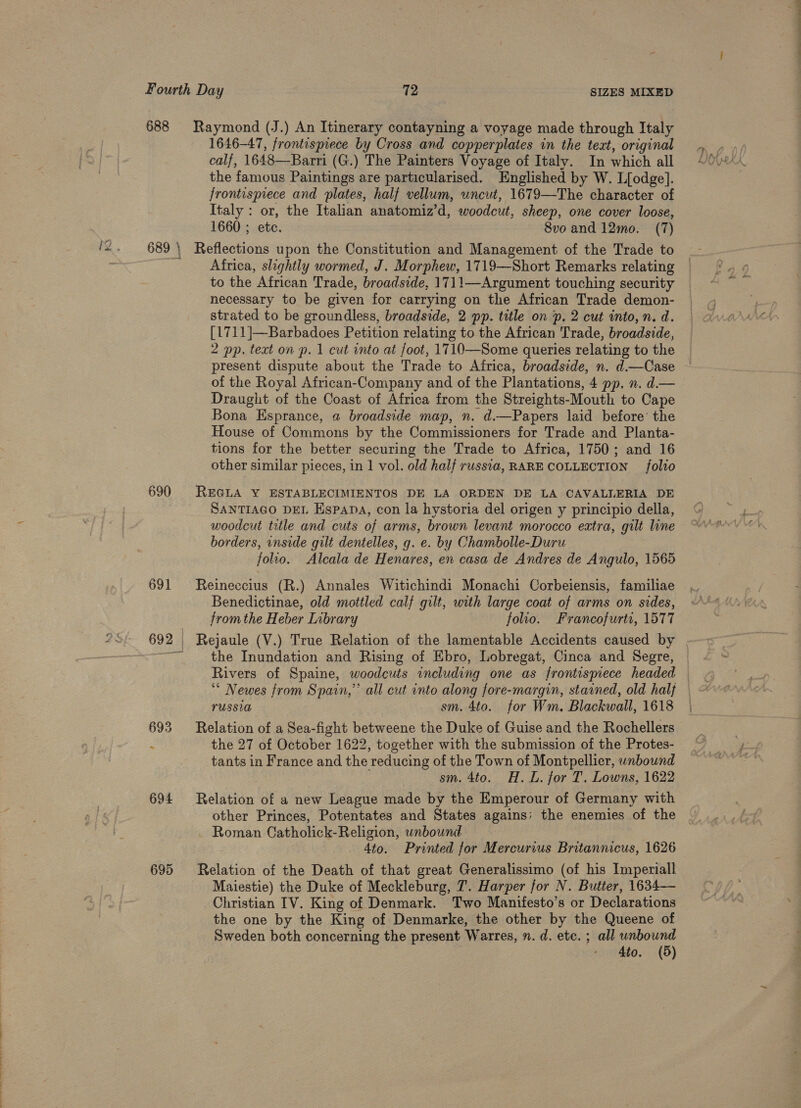 688 Raymond (J.) An Itinerary contayning a voyage made through Italy 1646-47, frontispiece by Cross and copperplates in the text, original calf, 1648—-Barri (G.) The Painters Voyage of Italy. In which all the famous Paintings are particularised. Englished by W. L[odge]. frontispiece and plates, half vellum, uncut, 1679—The character of Italy : or, the Italian anatomiz’d, woodcut, sheep, one cover loose, 1660 ; etc. 8vo and 12mo. (7) 690 Africa, slightly wormed, J. Morphew, 1719—Short Remarks relating to the African Trade, broadside, 1711—Argument touching security necessary to be given for carrying on the African Trade demon- strated to be groundless, broadside, 2 pp. title on ‘p. 2 cut into, n. d. [1711]—Barbadoes Petition relating to the African Trade, broadside, 2 pp. text on p. 1 cut into at foot, 1710—Some queries relating to the present dispute about the Trade to Africa, broadside, n. d.—Case of the Royal African-Company and of the Plantations, 4 pp, n. d.— Draught of the Coast of Africa from the Streights-Mouth to Cape Bona Esprance, a broadside map, n. d.—Papers laid before’ the House of Commons by the Commissioners for Trade and Planta- tions for the better securing the Trade to Africa, 1750; and 16 other similar pieces, in 1 vol. old half russia, RARE COLLECTION folto REGLA Y ESTABLECIMIENTOS DE LA ORDEN DE LA CAVALLERIA DE SANTIAGO DEL Espana, con la hystoria del origen y principio della, woodcut title and cuts of arms, brown levant morocco extra, gilt line borders, inside gilt dentelles, g. e. by Chambolle-Duru folio. Alcala de Henares, en casa de Andres de Angulo, 1565 Reineccius (R.) Annales Witichindi Monachi Corbeiensis, familiae Benedictinae, old mottled calf gilt, with large coat of arms on sides, fromthe Heber Library folio. Francofurti, 1577 the Inundation and Rising of Ebro, Lobregat, Cinca and Segre, Rivers of Spaine, woodcuts including one as frontispiece headed ‘* Newes from Spain,”’ all cut into along fore-margin, stained, old halj PUSSUA sm. 4to. for Wm. Blackwall, 1618 Relation of a Sea-fight betweene the Duke of Guise and the Rochellers the 27 of October 1622, together with the submission of the Protes- tants in France and the reducing of the Town of Montpellier, unbound sm. 4to. H.L. for T, Lowns, 1622 Relation of a new League made by the Emperour of Germany with other Princes, Potentates and States agains; the enemies of the Roman Catholick-Religion, unbound 4to. Printed for Mercurius Britannicus, 1626 Relation of the Death of that great Generalissimo (of his Imperiall Maiestie) the Duke of Meckleburg, 7. Harper for N. Butter, 1634— Christian IV. King of Denmark. Two Manifesto’s or Declarations the one by the King of Denmarke, the other by the Queene of Sweden both concerning the present Warres, n. d. ete. ; all unbound