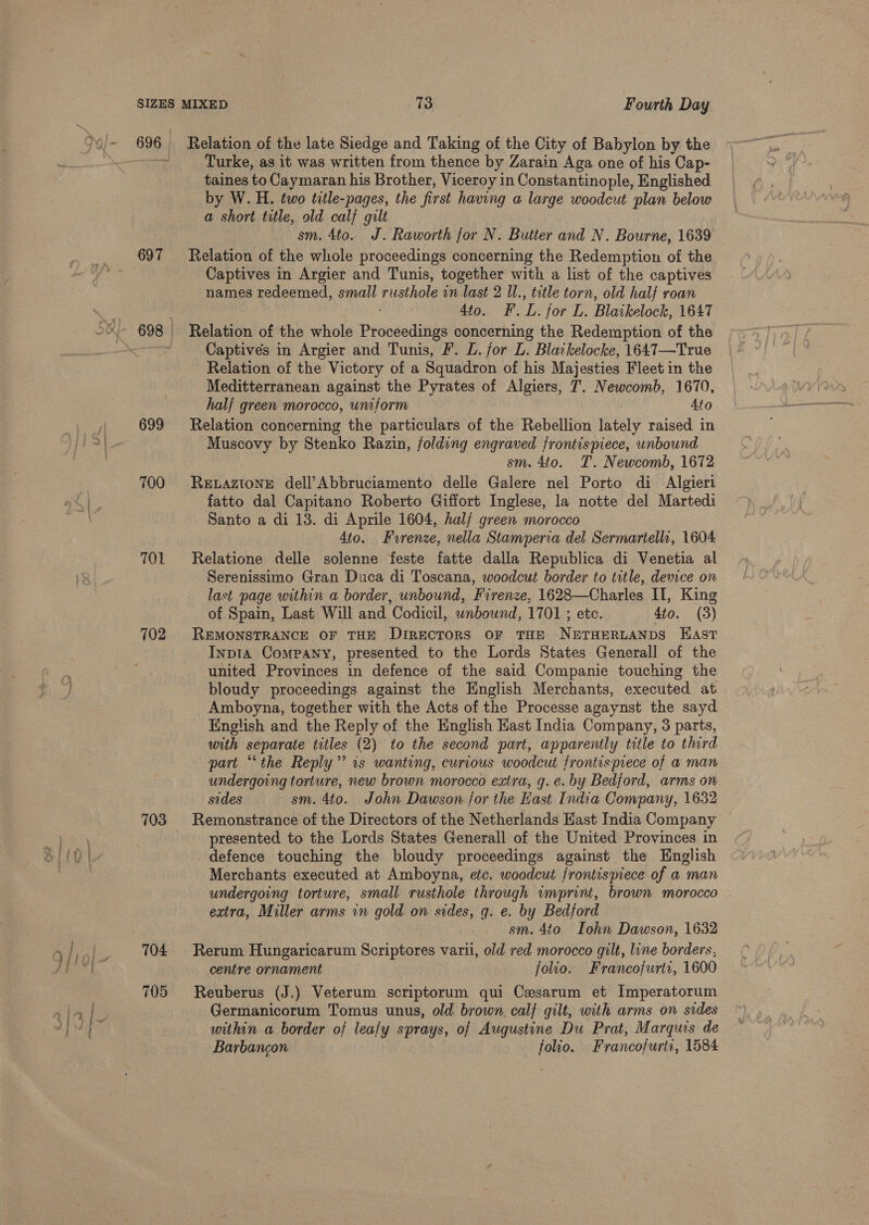 696 697 699 700 701 102 703 705 Relation of the late Siedge and Taking of the City of Babylon by the Turke, as it was written from thence by Zarain Aga one of his Cap- taines to Caymaran his Brother, Viceroy in Constantinople, Englished by W. H. two title-pages, the first having a large woodcut plan below a short title, old calf gilt sm. 4to. J. Raworth for N. Butter and N. Bourne, 1639 Relation of the whole proceedings concerning the Redemption of the Captives in Argier and Tunis, together with a list of the captives names redeemed, small rusthole in last 2 Il., title torn, old half roan 4to. F.L. for L. Blatkelock, 1647 Relation of the whole Proceedings concerning the Redemption of the Captives in Argier and Tunis, F. L. for L. Blatkelocke, 1647—True Relation of the Victory of a Squadron of his Majesties Fleet in the Meditterranean against the Pyrates of Algiers, T. Newcomb, 1670, half green morocco, uniform 410 Relation concerning the particulars of the Rebellion lately raised in Muscovy by Stenko Razin, folding engraved frontispiece, unbound : sm. 4to. T. Newcomb, 1672 RELAZIONE dell’Abbruciamento delle Galere nel Porto di Algieri fatto dal Capitano Roberto Giffort Inglese, la notte del Martedi Santo a di 13. di Aprile 1604, half green morocco 4to. Fvrenze, nella Stamperia del Sermartellr, 1604 Relatione delle solenne feste fatte dalla Republica di Venetia al Serenissimo Gran Duca di Toscana, woodcut border to title, device on last page within a border, unbound, Firenze, 1628—Charles II, King of Spain, Last Will and Codicil, unbound, 1701 ; etc. 4to. (3) REMONSTRANCE OF THE DiREcTORS oF THE NETHERLANDS HAst Inp1A Company, presented to the Lords States Generall of the united Provinces in defence of the said Companie touching the bloudy proceedings against the English Merchants, executed at Amboyna, together with the Acts of the Processe agaynst the sayd English and the Reply of the English Hast India Company, 3 parts, with separate titles (2) to the second part, apparently title to third part “the Reply” 1s wanting, curious woodcut frontispiece of a man undergoing torture, new brown morocco extra, g.e. by Bedford, arms on sides sm. 4to. John Dawson for the Hast India Company, 1632 Remonstrance of the Directors of the Netherlands East India Company presented to the Lords States Generall of the United Provinces in defence touching the bloudy proceedings against the English Merchants executed at Amboyna, etc. woodcut frontispiece of a man undergoing torture, small rusthole through imprint, brown morocco extra, Miller arms in gold on sides, q. e. by Bedford sm. 4to Iohn Dawson, 1632 Rerum Hungaricarum Scriptores varii, old red morocco gilt, line borders, centre ornament folio. Francofurtz, 1600 Reuberus (J.) Veterum scriptorum qui Cesarum et Imperatorum Germanicorum Tomus unus, old brown, calf gilt, with arms on sides within a border of leafy sprays, of Augustine Du Prat, Marquis de Barbancon folio. Francofurtt, 1584