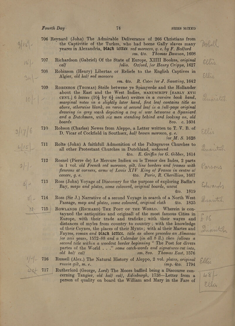 107 708 709 719 711 712 716 Uiy the Captivitie of the Turkes, who had beene Gally slaves many yeares in Alexandria, black letter. red morocco, q. e. by F. Bedford sm. 4to. Thomas Dawson, 1608 Richardson (Gabriel) Of the State of Kurope, XIIII Bookes, original calf foo. Oxford, for Henry Cripps, 1627 Robinson (Henry) Libertas or Reliefe to the English Captives in Algier, old half red morocco sm. 4to. R. Cotes for J. Sweeting, 1642 Rostnson (Tuomas) Strife betwene ye Spanyerde and the Hollander about the East and the West Indies, MANUSCRIPT [EARLY XVII CENT.| 6 leaves (103 by 64 inches) written in a cursive book hand, marginal notes in a slightly later hand, first leaf contains title as above, otherwise blank, on verso of second leaf is a full-page original drawing in grey wash depicting a tug of war betweene a Spamard and a Dutchman, with six men standing behind and looking on, old boards 8vo. c. 1604 Robson (Charles) Newes from Aleppo, a Letter written to T. V. B. of D. Vicar of Cockfield in Southsex, half brown morocco, q. e. for M. S. 1628 Rolte (John) A faithfull Admonition of the Paltsgraves Churches to all other Protestant Churches in Dutchland, unbound 4to. E. Griffin for G. Gibbes, 1614 Rosnel (Pierre de) Le Mercure Indien ou le Tresor des Indes, 2 parts in 1 vol. old French red morocco, gilt, line borders and frames with fleurons at corners, arms of Lows XIV King of France in centre of covers, g. e. 4to. Paris, R. Chevillion, 1667 Ross (John) Voyage of Discovery for the purpose of exploring Baffin’s Bay, maps and plates, some coloured, original boards, uncut 4to. 1819 Ross (Sir J.) Narrative of a second Voyage in search of a North West Passage, map and plates, some coloured, original cloth 4to. 1835 Row.anps (RicHarp) THE Post or THE WoRLD. Wherein is con- tayned the antiquities and originall of the most famous Cities in Europe, with their trade and traficke; with their wayes and distances of myles from country to country ; with the knowledge of their Coynes, the places of their Mynts; with al their Martes and Fayres, roman and black letter, title as above precedes an Almanac for xvii years, 1572-88 and a Calendar (vn all 8 Ul.) then follows a second title within a woodcut border beginning “ The Post for divers partes of the World . . .” some catch-words and signatures cut into, ald half calf sm. 8vo. Thomas East, 1576 Russell (Alex.) The Natural History of Aleppo, 2 vol. plates, original russia gilt, m. e. imp. 4to. 1794 Rutherford (George, Lord) The Moors bafiled being a Discourse con- cerning Tangier, old half calf, Edinburgh, 1738—Letter from a person of quality on board the William and Mary in the Fare of