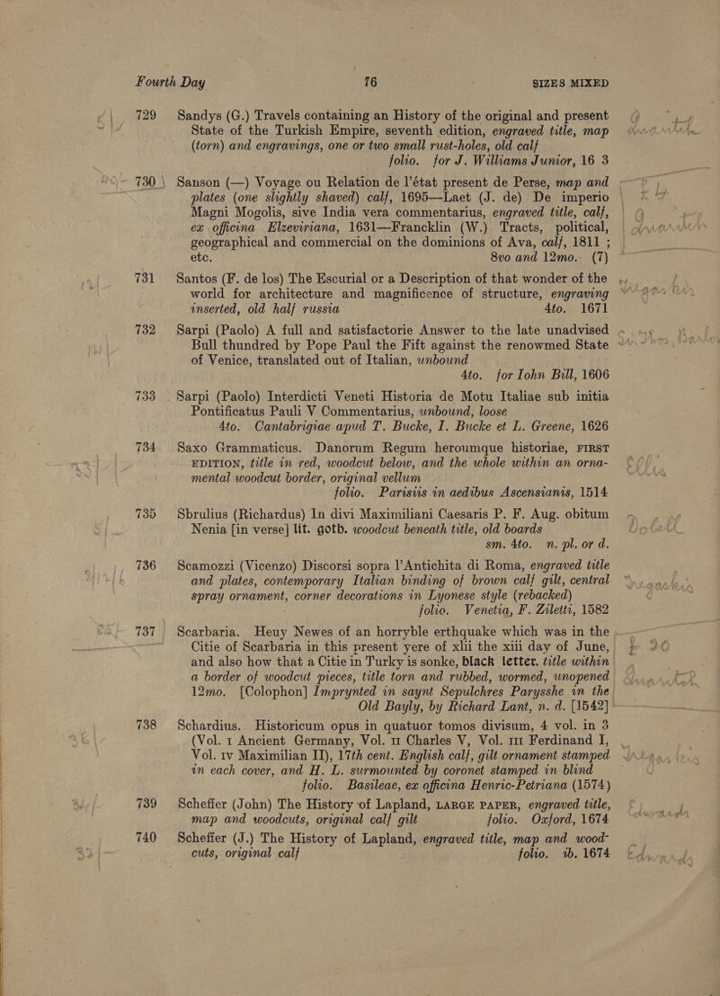 729 731 732 739 736 737 738 739 740 Sandys (G.) Travels containing an History of the original and present State of the Turkish Empire, seventh edition, engraved title, map (torn) and engravings, one or two small rust-holes, old calf folio. for J. Williams Junior, 16 3 Sanson (—) Voyage ou Relation de l’état present de Perse, map and | plates (one slightly shaved) calf, 1695—Laet (J. de) De imperio Magni Mogolis, sive India vera commentarius, engraved title, calf, ex oficana Elzeviriana, 1631—Francklin (W.) Tracts, political, geographical and commercial on the dominions of Ava, cal/, 1811 ; etc. 8vo and 12mo.. (7 ) Santos (F. de los) The Escurial or a Description of that wonder of the enserted, old half russia 4to. 1671 Sarpi (Paolo) A full and satisfactorie Answer to the late unadvised - of Venice, translated out of Italian, wnbound 4to. for Iohn Bull, 1606 Sarpi (Paolo) Interdicti Veneti Historia de Motu Italiae sub initia Pontificatus Pauli V Commentarius, unbound, loose 4to. Cantabrigiae apud T. Bucke, I. Bucke et L. Greene, 1626 Saxo Grammaticus. Danorum Regum heroumque historiae, FIRST EDITION, title an red, woodcut below, and the whole within an orna- mental woodcut border, original vellum folio. Parisws in aedibus Ascensianis, 1514 Sbrulius (Richardus) In divi Maximiliani Caesaris P. F. Aug. obitum Nenia [in verse] lit. goth. woodcut beneath title, old boards sm. 4to. n. pl. or d. Scamozzi (Vicenzo) Discorsi sopra |’Antichita di Roma, engraved tile and plates, contemporary Italian binding of brown calf gilt, central spray ornament, corner decorations in Lyonese style (rebacked) folio. Venetia, F. Zrlettr, 1582 Scarbaria. fied Newes of an horryble erthquake which was in the Citie of Scarbaria in this present yere of xli the xii day of June, and also how that a Citie in Turky is sonke, black letter, title within 12mo. [Colophon] Imprynted in saynt Sepulchres Parysshe an the Old Bayly, by Richard Lant, n. d. [1542]: Schardius. Historicum opus in quatuor tomos divisum, 4 vol. in 3 (Vol. 1 Ancient Germany, Vol. 11 Charles V, Vol. m1 Ferdinand I, _ Vol. 1v Maximilian II), 17th cent. English calf, gilt ornament stamped in each cover, and H. L. surmounted by coronet stamped in blind folio. Basileae, ex officna Henric-Petriana (1574) Scheffer (John) The History of Lapland, LarcE PAPER, engraved title, map and woodcuts, original calf gilt folio. Oxford, 1674 Scheffer (J.) The History of Lapland, engraved title, map and wood- cuts, original calf folio. 2b. 1674