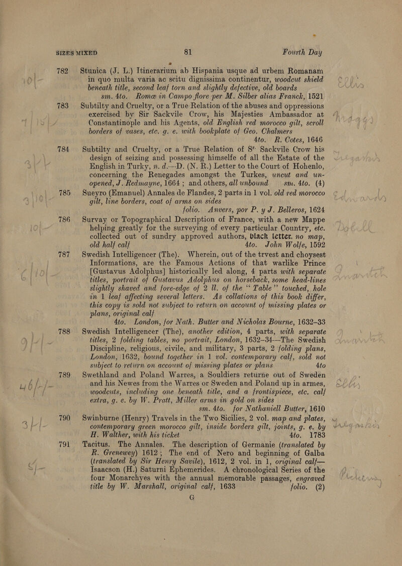 sae 782 Stunica (J. L.) Itinerarium ab Hispania usque ad urbem Romanam in quo multa varia ac scitu dignissima continentur, woodcut shield beneath title, second leaf torn and slightly defective, old boards sm. 4to. Rome in Campo flore per M. Silber alias Franck, 1521 783 Subtilty and Cruelty, or a True Relation of the abuses and oppressions exercised by Sir Sackvile Crow, his Majesties Ambassador at Constantinople and his Agents, old English red morocco gilt, scroll borders of vases, etc. g. e. with bookplate of Geo. Chalmers 4to. R. Cotes, 1646 784 Subtilty and Cruelty, or a True Relation of 8* Sackvile Crow his design of seizing and possessing himselfe of all the Estate of the English in Turky, n. d.---D. (N. R.) Letter to the Court of Hohenlo, concerning the Renegades amongst the Turkes, uncut and un- opened, J. Redmayne, 1664 ; and others, all unbound sm. 4to. (4) 785 Sueyro (Emanuel) Annales de Flandes, 2 parts in 1 vol. old red morocco gilt, line borders, coat of arms on sides folio. Anvers, por P. y J. Belleros, 1624 786 Survay or Topographical Description of France, with a new Mappe helping greatly for the surveying of every particular Country, ete. old half calf 4to. John Wolfe, 1592 787 Swedish Intelligencer (The). Wherein, out of the trvest and choysest Informations, are the Famous Actions of that warlike Prince [Gustavus Adolphus] historically led along, 4 parts with separate titles, portrait of Gustavus Adolphus on horseback, some head-lines slightly shaved and fore-edge of 2 Il. of the “* Table’ touched, hole an 1 leaf affecting several letters. As collations of this book differ, this copy 1s sold not subject to return on account of missing plates or plans, original calf 4to. London, for Nath. Butter and Nicholas Bourne, 1632-33 788 Swedish Intelligencer (The), another edition, 4 parts, with separate titles, 2 folding tables, no portrait, London, 1632-34-—-The Swedish Discipline, religious, civile, and military, 3 parts, 2 folding plans, London, 1632, bound together in 1 vol. contemporary calf, sold not subject to return on account of missing plates or plans 4to 789 Swethland and Poland Warres, a Souldiers returne out of Sweden and his Newes from the Warres or Sweden and Poland up in armes, woodcuts, including one beneath title, and a frontisprece, etc. calf extra, g. e. by W. Pratt, Miller arms wm gold on sides sm. 4to. for Nathaniell Butter, 1610 790 Swinburne (Henry) Travels in the Two Sicilies, 2 vol. map and plates, contemporary green morocco gilt, inside borders gilt, joints, g. e. by H. Walther, with his ticket Ato. 1783 791 Tacitus. The Annales. The description of Germanie (translated by R. Grenewey) 1612; The end of Nero and beginning of Galba (translated by Sir Henry Savile), 1612, 2 vol. in 1, original calf— Isaacson (H.) Saturni Ephemerides. A chronological Series of the four Monarchyes with the annual memorable passages, engraved title by W. Marshall, original calf, 1633 folio. (2) G