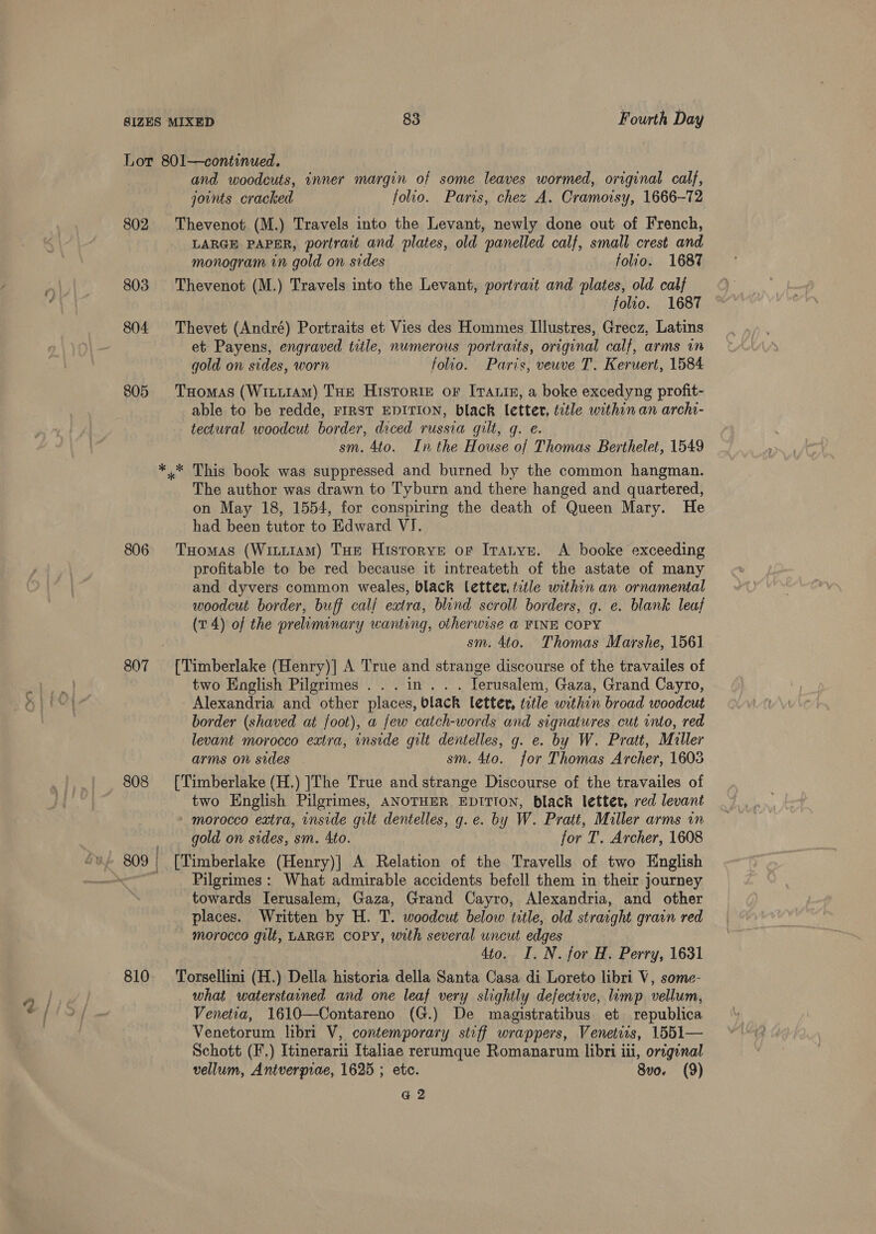 Lor 801—continued. and woodcuts, inner margin of some leaves wormed, original calf, jounts cracked folio. Paris, chez A. Cramoisy, 1666-72 802 Thevenot (M.) Travels into the Levant, newly done out of French, LARGE PAPER, portrait and plates, old panelled calf, small crest and monogram in gold on sides folio. 1687 803 Thevenot (M.) Travels into the Levant, portrait and plates, old calf folio. 1687 804 Thevet (André) Portraits et Vies des Hommes Illustres, Grecz, Latins et Payens, engraved title, numerous portraits, original calf, arms in gold on sides, worn folio. Paris, veuve T. Keruert, 1584 805 TxHomas (Witi1AM) THe Historiz oF Itaig, a boke excedyng profit- able to be redde, FIRST EDITION, black letter, title within an arch- tectural woodcut border, diced russia gilt, q. e. sm. 4to. Inthe House of Thomas Berthelet, 1549 *.* This book was suppressed and burned by the common hangman. The author was drawn to Tyburn and there hanged and quartered, on May 18, 1554, for conspiring the death of Queen Mary. He had been tutor to Edward VJ. 806 THomas (WitttAM) THe Historye or Itatyn, A booke exceeding profitable to be red because it intreateth of the astate of many and dyvers common weales, black letter. tetle within an ornamental woodcut border, buff calf extra, blind scroll borders, q. e. blank leaf (v4) of the preliminary wanting, otherwise a FINE COPY sm. 4to. Thomas Marshe, 1561 807 [Timberlake (Henry)] A True and strange discourse of the travailes of two English Pilgrimes ... in... Terusalem, Gaza, Grand Cayro, Alexandria and other places, black letter, title within broad woodcut border (shaved at foot), a few catch-words and signatures cut into, red levant morocco extra, inside gilt dentelles, g. e. by W. Pratt, Muller arms on sides sm. 4to. for Thomas Archer, 16038 808 [Timberlake (H.) |The True and strange Discourse of the travailes of two English Pilgrimes, ANOTHER EDITION, black letter, red levant - morocco extra, inside gult dentelles, g.e. by W. Pratt, Miller arms in gold on sides, sm. Ato. for T. Archer, 1608 Pilgrimes : What admirable accidents befell them in their journey towards Ierusalem; Gaza, Grand Cayro, Alexandria, and other places. Written by H. T. woodcut below title, old straight grain red morocco gilt, LARGE COPY, with several uncut edges 4to. I. N. for H. Perry, 1631 810 Torsellini (H.) Della historia della Santa Casa di Loreto libri V, some- what waterstained and one leaf very slightly defective, limp vellum, Venetia, 1610—Contareno (G.) De mazgistratibus et republica Venetorum libri V, contemporary stiff wrappers, Venetits, 1551— Schott (F.) Itinerarii Italiae rerumque Romanarum libri iii, original vellum, Antverprae, 1625 ; etc. 8vo. (9) G2