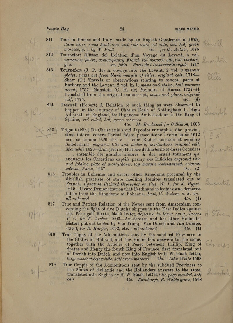   811 814 816 817 818 819 Tour in France and Italy, made by an English Gentleman in 1675, italic letter, some head-lines and side-notes cut into, new half green morocco, g. e. by W. Pratt 4to. forthe Author, 1676 Tournefort (Pitton de) Relation d’un Voyage du Levant, 2 vol. numerous plates, contemporary French red morocco gilt, line borders, © g. €. sm. folio. Paris de V Imprimerie royale, 1717 Tournefort (J. P. de) A voyage into the Levant, 2 vol. numerous plates, name cut from blank margin of titles, original calf, 1718— Shaw (T.) Travels or observations relating to several parts of Barbary and the Levant, 2 vol. in 1, maps and plates, half morocco uncut, 1757--Manstein (C. H. de) Memoirs of Russia 1727-44 translated from the original manuscript, maps and plans, original calf, 1773. 4to. (4) Treswell (Robert) A Relation of such thing as were observed to happen in the Journey of Charles Earle of Nottingham L. High Admirall of England, his Highnesse Ambassadour to the King of Spaine, red ruled, half green morocco 4to. M. Bradwood for G Seaton, 1605 Trigaut (Nic.) De Christianis apud Japonios triumphis, sibe gravis-, . sima ibidem contra Christi fidem persecutione exorta anno 1612 usq. ad annum 1620 libri v...cum Raderi auctario et iconibus Sadelerianis, engraved title and plates of martyrdoms original calf, Monachw 1623—Dan (Pierre) Histoire de Barbarie et de ses Corsaires . ensemble des grandes iniseres &amp; des cruels tourmens qu’ endurent les Chrestiens captifs parmy ces Infideles engraved title and folding plate of martyrdoms, top margin waterstained, original vellum, Paris, 1637 4to. (2) Troubles in Bohemia and divers other Kingdoms procured by the divellish practises of state medling Jesuites translated out of French, signature Richard Grosvenor on title, W. I. for J. Pyper, 1619—Cleare Demonstration that Ferdinand is by his owne demerits fallen from the Kingdome of Bohemia, Dort, G. Waters, n. d. ete. all unbound 4to. (4) True and Perfect Relation of the Newes sent from Amsterdam con- cerning the fight of five Dutche shippes in the East Indies against the Portugall Fleete, black letter, defective in lower outer corners T. C. for T. Archer, 1603—Amsterdam and her other Hollander Sisters put out to Sea by Van Trump, Van Dunck and Van Dumpe, uncut, for R. Harper, 1652, etc. ; all unbound Ato. (4) True Coppy of the Admonitions sent by the subdued Provinces to the States of Holland, and the Hollanders answere to the same, together with the Articles of Peace betweene Phillip, King of Spaine and Henry the fourth King of Fraunce, first translated out of French into Dutch, and now into English by H. W. black letter, large woodcut below title, half green morocco 4to. Iohn Wolfe 1598 True Coppie of the Admonitions sent by the subdued Provinces to the States of Hollande and the Hollanders answere to the same, translated into English by H. W. black lettev, title-page mended, half