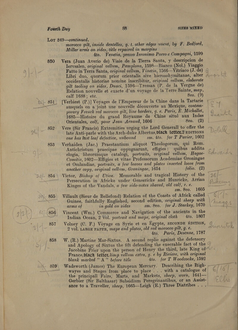  850 857 858 morocco gilt, inside dentelles, g. t. other edges uncut, by F. Bedford, Miller arms on sides, title repaired in margins 4to. Venetia, presso Ieronimo Porro e Compagnr, 1599 Vera (Juan Averio de) Viaie de la Tierra Santa, y descripcion de lervsalen, original vellum, Pamplona, 1598—Bianco (Nol.) Viaggio Fatto in Terra Santa, original vellum, Vinetia, 1566—Vitriaco (J. de) | Libri duo, quorum prior orientalis sive hierosohymitanae, alter ~ occidentalis historiae nomine inscribitur, original vellum, elaborate gilt tooling on sides, Duaci, 1596—Tressan (P. de la Vergne de) Relation nouvelle et exacte d’un voyage de la Terre Sainte, map, [Verbiest (P.)] Voyages de l’Kmpereur de la Chine dans la Tartarie ausquels on a joint une nouvelle découverte au Mexique, contem- _ porary French red morocco gilt, line borders, g. e. Paris, B. Michallet, 1685—Histoire du grand Royaume de Chine situé aux Indes Orientales, calf, pour Jean Arnaud, 1606 8vo. (2) Vere (Sir Francis) Extremities urging the Lord Generall to offer the late Anti-parle with the Arch-duke Albertus,black letter.2 EDITIONS one has last leaf defective, unbound sm. 4to. for T Pavier, 1602 Verhaiden (Jac.) Praestantium aliquot Theologorum, qui Rom. Antichristum praecipae oppugnarunt, effigies: quibus addita elogia, librorumque catalogi, portraits, original vellum, Hagae- Comitis, 1602—Effigies et vitae Professorum Academiae Groningae et Omlandiae, portraits, a few leaves and plates inserted loose from another copy, original vellum, Groningae, 1654 folio. (2) Persecution in Africke under Gensericke and Hunricke, Arrian Kinges of the Vandals, a few side-notes shaved, old CUel, Te: sm. 8vo. 1605 Villault (Sieur de Bellefond) Relation of the Coasts of Africk called Guinee, faithfully Englished, second edition, original sheep with arms of on gold on sides sm. 8vo. for J. Starkey, 1670 Vincent (Wm.) Commerce and Navigation of the ancients in the Indian Ocean, 2 Vol. portrait and maps, original cloth — Ato. 1807 Volney (C. F.) Voyage en Syrie et en Egypte, sECONDE EDITION, 2 vol. LARGE PAPER, maps and plates, old red morocco gilt, g. €. | Ato. Paris, Desenne, 1787 W. (R.) Martine Mar-Sixtus. A second replie against the defensory and Apology of Sixtus the fift defending the execrable fact of the | Jacobine Frier upon the person of Henry the third, late King of France,black letter, limp vellum eatra, g. e by Riviere, with original blank marked “ A” before title 4to. for I’ Woodcocke, 1592 Wadsworth (James) The European Mercury. Describing the Righ- wayes and Stages from place to place . . . with a catalogue of the principall Fairs, Marts, and Markets, sheep, worn, 1641— Gerbier (Sir Balthasar) Subsidium Peregrinantibus, or an Agsist- ance to a Traveller, sheep, 1665—Leigh (E.) Three Diatribes . , ,        