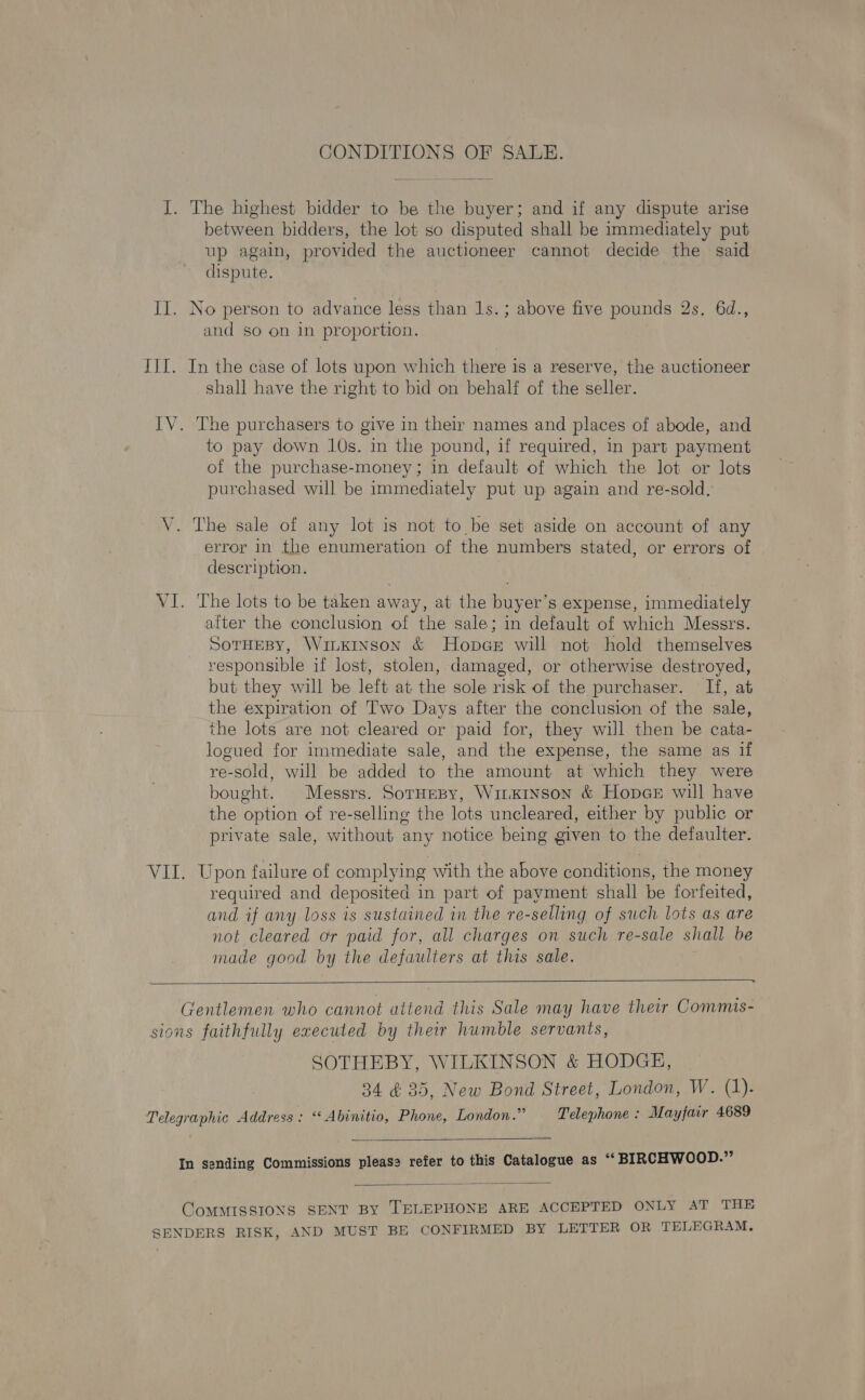 CONDITIONS OF SALE. I. The highest bidder to be the buyer; and if any dispute arise between bidders, the lot so disputed shall be immediately put up again, provided the auctioneer cannot decide the said dispute. II. No person to advance less than 1s.; above five pounds 2s. 6d., and so on in proportion. TIT. In the case of lots upon which there is a reserve, the auctioneer shall have the right to bid on behalf of the seller. IV. The purchasers to give in their names and places of abode, and to pay down 10s. in the pound, if required, in part payment of the purchase-money ; in default of which the lot or lots purchased will be immediately put up again and re-sold. V. The sale of any lot is not to be set aside on account of any error in the enumeration of the numbers stated, or errors of description. VI. The lots to be taken away, at the buyer’s expense, immediately after the conclusion of the sale; in default of which Messrs. SorHeBy, Winkinson &amp; HopaeE will not hold themselves responsible if lost, stolen, damaged, or otherwise destroyed, but they will be left at the sole risk of the purchaser. If, at the expiration of Two Days after the conclusion of the sale, the lots are not cleared or paid for, they will then be cata- logued for immediate sale, and the expense, the same as if re-sold, will be added to the amount at which they were bought. Messrs. SorHepy, WiiKrnson &amp; HopceE will have the option of re-selling the lots uncleared, either by public or private sale, without any notice being given to the defaulter. VII. Upon failure of complying with the above conditions, the money required and deposited in part of payment shall be forfeited, and if any loss is sustained in the re-selling of such lots as are not cleared or paid for, all charges on such re-sale shall be made good by the defaulters at this sale.  Gentlemen who cannot attend this Sale may have their Commis- sions faithfully executed by their humble servants, SOTHEBY, WILKINSON &amp; HODGE, 34 &amp; 35, New Bond Street, London, W. (1). Telegraphic Address : ‘‘ Abinitio, Phone, London.” Telephone : Mayfair 4689  In sending Commissions pleas? refer to this Catalogue as “BIRCHWOOD.”  COMMISSIONS SENT BY TELEPHONE ARE ACCEPTED ONLY AT THE SENDERS RISK, AND MUST BE CONFIRMED BY LETTER OR TELEGRAM.