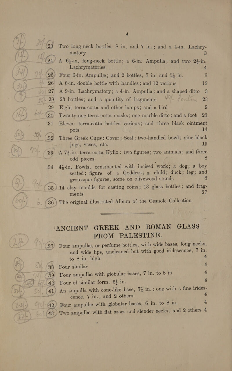 23 Gs 4 Two long-neck bottles, 8 in. and 7 in.; and a 4-in. Lachry- matory 3 A 63-in. long-neck bottle; a 6-in. Ampulla; and two 24-in. Lachrymatories Four 6-in. Ampulle; and 2 bottles, 7 in. and 54 in. 6 A 6-in. double bottle with handles; and 12 various 15 A 9-in. Lachrymatory ; a 4-in. Ampulla; and a shaped ditto 3 23 bottles; and a quantity of fragments ~* : 23 Kight terra-cotta and other lamps; and a bird £ Twenty-one terra-cotta masks; one marble ditto; and afoot 23 Eleven terra-cotta bottles various; and three black ointment pots 14 Three Greek Cups’; Cover; Seal; two-handled bowl; nine black jugs, vases, etc. 15 A 74-in. terra-cotta Kylix: two figures ; two pets: and three odd pieces 8 41-in. Fowls, ornamented with incised “work ; a@ dog; a boy seated; figure of a Goddess; a child; duck; leg; and grotesque figures, some on olivewood stands 8 4 clay moulds for casting coins; 13 glass bottles; and frag- ments 27 The original illustrated Album of the Cesnole Collection   37 38 40 41, a2 FROM PALESTINE. Four ampulla, or perfume bottles, with wide bases, long necks, and wide lips, uncleaned but with good iridescence, 7 in to 8 in. high Four similar Four ampulle with globular bases, 7 in. to 8 in. Four of similar form, 6} in. An ampulla with cone-like base, 74 in. ; one with a fine irides- cence, 7 in.; and 2 others 4 Four ampulle with globular bases, 6 in. to 8 in. 4 eg Sg A