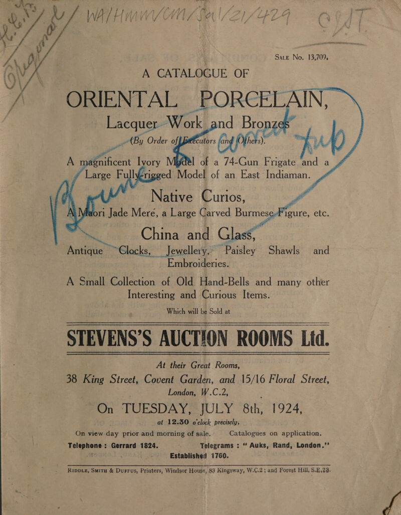 Le f X a a A v f &amp; i Ly DY i&lt;% VJ 7‘ F 7 } - é ‘4 Sate No. 13,709, A CATALOGUE OF ORIENTAL PORCELAIN, Lacquer Work, Bet Bods mI a cont r .     Native Curios, Y faori Jade Mere, a Large Carved Burmes igure, etc. 405 China and Glass, Antique — ~~ Glocks, | Jewellery, Paisley Shawls and Embroideries. A Small Collection of Old Hand-Bells and many other Interesting and Curious Items. Which will be Sold at STEVENS? § AUCTION ROOMS Ltd. At their Great Rooms, 38 King Street, Covent Garden, and 15/16 Floral Street, London, W.C.2, On TUESDAY, JULY 8th, 1924, at 12.30 o'clock precisely, On view uae prior and morning of sale. Catalogues on application. Telephone: Gerrard 1824. Telegrams : “ Auks, Rand, London.’’ a . Established 1760. Rippvz, Smitu &amp; Durrus, Printers, Windsor House, 83 Kingsway, W.C.2; and Forest Hill, S.E.28. 