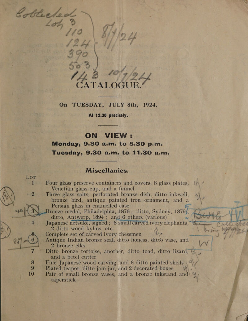  LOL |  a ' , &amp; f Z; he } i F FA A “d ¥ Z &amp; 2B Z ah 2 :  € 7 | we PP F wld - Oo ——- a 142 72 CATALOGUE: On TUESDAY, JULY 8th, 1924. At 12.30 precisely. a * ON VIEW : Monday, 9.30 a.m. to 5.30 p.m. Tuesday, 9.30 a.m. te 11.30 a.m. Miscellanies. Four glass preserve containers and covers, 8 glass plates, ‘|x, 7 Venetian glass cup, and a funnel Three glass salts, perforated bronze dish, ditto inkwelli, m) bronze bird, antique painted iron ornament, and a iF  Japanese netsuke, Signed ; 6 small CArVed i ivory sie phaene: tone Cathe tAe4 \ ky mm &lt;a be iy 2 ditto wood kylins, etc. \ Complete set of carved ivory chessmen \\e Se ae Antique Indian bronze seal, ditto lioness, ditto vase, and 2 bronze elks YW v! Ditto bronze tortoise, another, ditto toad, ditto lizard, WN -and a betel cutter : Fine Japanese wood carving, and 6 ditto painted shells A\ f Plated teapot, ditto jam jar, and 2 decorated boxes \ | Pair of small bronze vases, and a bronze inkstand and by ~ % taperstick ® Pd