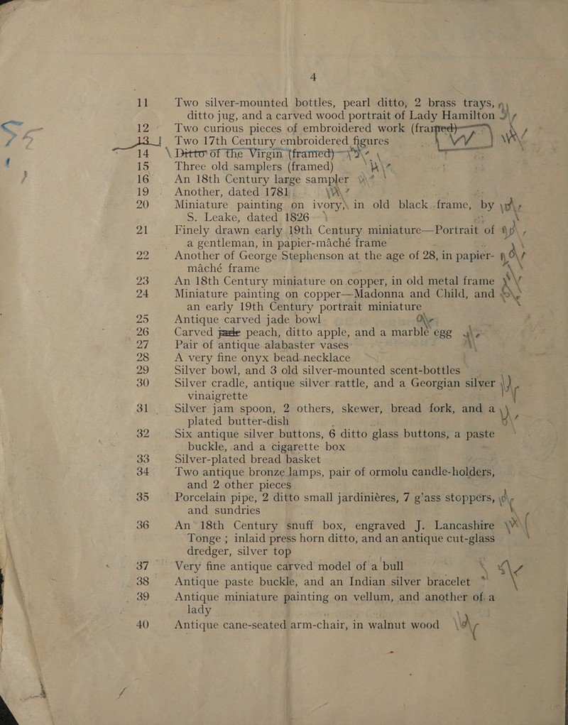 11 Two silver-mounted bottles, pearl ditto, 2 brass trays, qi ditto jug, and a carved wood portrait of Lady Shae J / i , ne 12 Two curious pieces of embroidered work (frarre Sg, Two 17th Century embroidered jgnres —a \ Ditto of the Virgin (franred)—\\ 15 Three old.samplers (framed) ‘A\- 16 An 18th Century large sampler 4-3 19 Another, dated 1781, \\ 7 20 Miniature painting on ivory), in old black. frame, by \\, S. Leake, dated. 1826--- 21 Finely drawn early 19th Century ey ee of 4 NK, a gentleman, in papier-maché frame 22 Another of George Stephenson at the age of 28, in papier- Ov maché frame \ 23 An 18th Century miniature on. copper, in old metal frame IN f 24 Miniature painting on copper—Madonna and Child, and oe XN an early 19th Century portrait miniature 25 Antique carved jade bowl Nr 26 Carved jade peach, ditto apple, and a marble 88 .\ . 27 Pair of antique alabaster vases 28 A very fine onyx bead.necklace 545) Silver bowl, and 3 old silver-mounted scent-bottles 30 Silver cradle, antique silver rattle, and a Georgian silver \ \) vinaigrette 31. Silver jam spoon, 2 others, skewer, bread fork, and + \) plated butter-dish \ 32 Six antique silver buttons, 6 ditto glass buttons, a paste buckle, .and a cigarette box 33 Silver- plated bread basket 34 Two antique bronze lamps, pair of ormolu candle-holders, and 2 other pieces 35 Porcelain pipe, 2 ditto small jardiniéres, 7 g'ass stoppers, \c\ and sundries { 36 An 18th Century snuff box, engraved J. Lancashire \e ( Tonge ; inlaid press horn ditto, and an antique cut-glass dredger, silver top 37 “Very fine antique carved model of a bull 3 . 4 38 Antique paste buckle, and an Indian silver bracelet 39 Antique miniature painting on vellum, and another of,a lady ' 40 Antique cane-seated arm- -chair, in walnut wood Ve - 