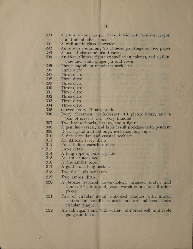 290 292 293 994 296 297 298 299 300 301 302 303 304 305 306 307 * 308 310 311 312 314 315 316 317 318 319 320 321 322 14 A 19-in. oblong lacquer tray, inlaid with % a silver dragon and inlaid silver rims | A well-made glass showcase An album containing 25 Chinese paintings ‘on rice paper A pair of cloisonné inlaid vases An 18-in. Chinese figure enamelled in. colours, and an 8-in. blue and white ginger jar and cover Three long chain mandarin necklaces ne Three ditto . Three ditto Three ditto Three ditto Three ditto, Three ditto Three ditto Three ditto Three ditto Carved ivory Chinese junk pair of screens with ivory handles Two bronze bowls, 2 trays, and a figure A genuine crystal, and lapis lazuli necklace with pendaiit hock crystal and old onyx necklace, long rope A fine cornelian and crystal necklace An African ivory ditto Four Indian cornelian ditto Lapis ditto A long rope of pink crystals An amber necklace A fine amber rope A gold stone long necklace Two fine lapis pendants Two amber ditto A bronze 4-barrel flower-holder, bronzed match and candlestick, inkstand, vase, watch stand, and 3 other pieces Pair of circular metal embossed plaques with mirror centres and candle sconces; and an embossed brass circular plaque An oak cigar stand with cutters, old brass bell, and table gong and beater
