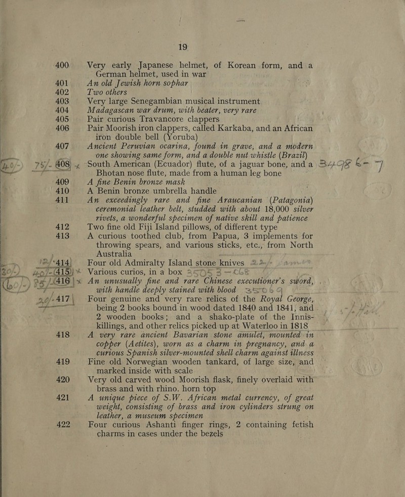  Very early Japanese helmet, of Korean form, and a German helmet, used in war | An old Jewish horn sophar | Very large Senegambian mule instrument, Madagascan war drum, with beater, very rare Pair curious Travancore clappers Pair Moorish iron clappers, called Karkaba, and an African iron double bell (Yoruba) Ancient Peruvian ocarina, found in grave, and a modern one showing same form, and a double nut whistle (Brazil) Bhotan nose flute, made from a human leg bone A fine Benin bronze mask A Benin bronze umbrella handle An exceedingly rare and fine Araucaman (Patagonia) ceremonial leather belt, studded with about 18,000 silver rivets, a wonderful specimen of native skill and patience Two fine old Fiji Island pillows, of different type A curious toothed club, from Papua, 3 implements for throwing spears, and various sticks, etc., from North Australia | Four old Admiralty Island stone knives she aw Various curios, in a box aAST)S 4 —~ C68 | with handle deeply stained with blood SO % O being 2 books bound in wood dated 1840 and 1841, and 2 wooden books; and a _ shako-plate of the Innis- killings, and other relics picked up at Waterloo in 1818 A very rare ancient Bavarian stone amulet, mounted in copper (Aetites), worn as a charm in pregnancy, and a curious Spanish stlver-mounted shell charm against tllness marked inside with scale Very old carved wood Moorish flask, finely overlaid with brass and with rhino. horn top A unique piece of S.W. African metal currency, of great weight, consisting of brass and tron cylinders strung on leather, a museum specimen Four curious Ashanti finger rings, 2 containing fetish charms in cases under the bezels
