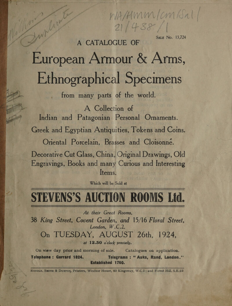  o- r baie European Armour &amp; Arms, Ethnographical Specimens from many parts of the world. A Collection of Greek and Egyptian Antiquities, Tokens and Coins. Oriental Porcelain, Brasses and Cloisonne. Decorative Cut Glass, China, Orginal Drawings, Old Items. Which will be Sold at At their Great Rooms, 38 King Street, Covent Garden, and 15/16 Floral Street, London, W.C.2, On TUESDAY, AUGUST 26th, 1924, at 12.30 o'clock precisely, On view day prior and morning of sale. Catalogues on application. Telephone : Gerrard 1824. Telegrams : “ Auks, Rand, London.’’ Established 1760. RIDDLE, SMITH &amp; Durrus, Printers, Windsor House, 83 Kingsway, W.C.2 ; and Forest Hill, S.E.23