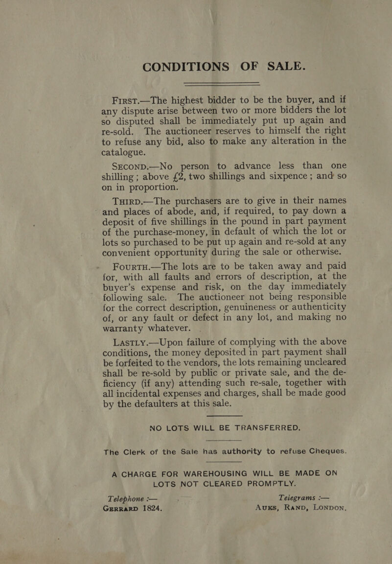 CONDITIONS OF SALE. First.—The highest bidder to be the buyer, and if any dispute arise between two or more bidders the lot so disputed shall be immediately put up again and re-sold. The auctioneer reserves to himself the right to refuse any bid, also to make any alteration in the catalogue. SECOND.—No person to advance less than one shilling ; above £2, two shillings and sixpence ; and so on in proportion. THIRD.—The purchasers are to give in their names - and places of abode, and, if required, to pay down a deposit of five shillings in the pound in part payment of the purchase-money, in default of which the lot or lots so purchased to be put up again and re-sold at any convenient opportunity during the sale or otherwise. FourtH.—The lots are to be taken away and paid for, with all faults and errors of description, at the buyer’s expense and risk, on the day immediately following sale. The auctioneer not being responsible for the correct description, genuineness or authenticity of, or any fault or defect in any loi, and making no warranty whatever. LastLy.—Upon failure of complying with the above conditions, the money deposited in part payment shall be forfeited to the vendors, the lots remaining uncleared shall be re-sold by public or private sale, and the de- ficiency (if any) attending such re-sale, together with all incidental expenses and charges, shall be made good by the defaulters at this sale. NO LOTS WILL BE TRANSFERRED. The Clerk of the Sale has authority to refuse Cheques. A CHARGE FOR WAREHOUSING WILL BE MADE ON LOTS NOT CLEARED PROMPTLY. Telephone :— Telegrams :— GERRARD 1824. AuKs, Ranpb, LONDon,